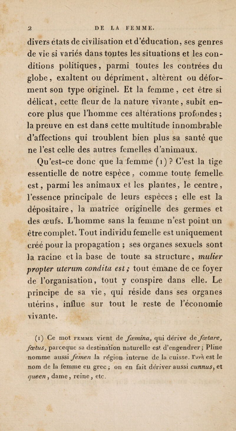 divers états de civilisation et d éducation, ses genres de vie si variés dans toutes les situations et les con¬ ditions politiques, parmi toutes les contrées du globe, exaltent ou dépriment, altèrent ou défor* ment son type originel. Et la femme , cet être si délicat, cette fleur de la nature vivante, subit en¬ core plus que l’homme ces altérations profondes ; la preuve en est dans cette multitude innombrable d’affections qui troublent bien plus sa santé que ne l’est celle des autres femelles d’animaux. Qu’est-ce donc que la femme (1) ? C’est la tige essentielle de notre espèce. comme toute femelle est, parmi les animaux et les plantes, le centre, l’essence principale de leurs espèces ; elle est la dépositaire, la matrice originelle des germes et des œufs. L’homme sans la femme n’est point un être complet. Tout individu femelle est uniquement créé pour la propagation ; ses organes sexuels sont la racine et la base de toute sa structure, mulier propter uterum condita est; tout émane de ce foyer de l’organisation, tout y conspire dans elle. Le principe de sa vie, qui réside dans ses organes utérins, influe sur tout le reste de l’économie vivante. (i) Ce mot femme vient de fœmina, qui dérive de fœtare, fœtus, parceque sa destination naturelle est d’engendrer ; Pline nomme aussi femen la re'gion interne de la cuisse. rvvyj est le nom de la femme eu grec ; on en fait dériver aussi cunnuSy et queen , dame , reine , etc.