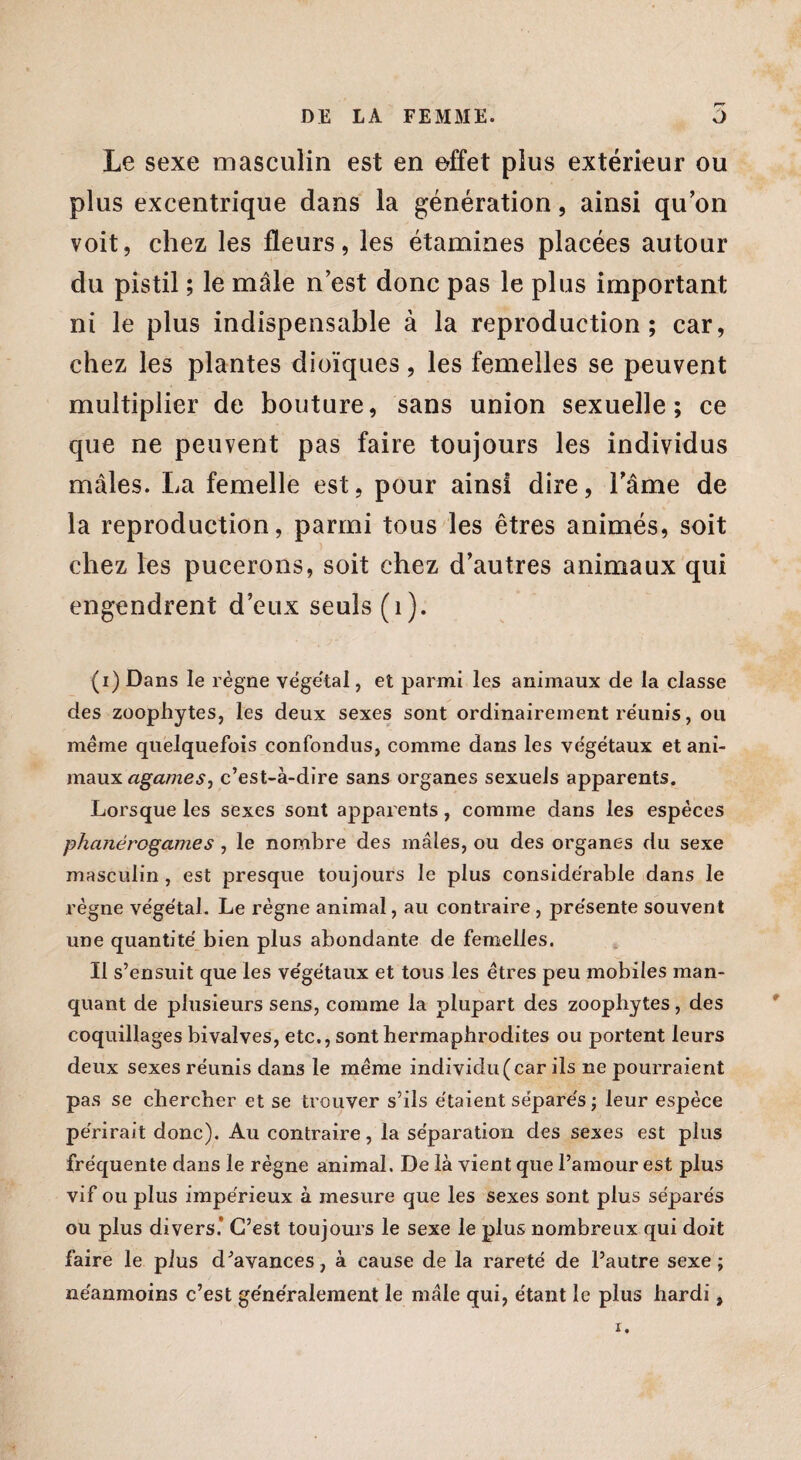 Le sexe masculin est en effet plus extérieur ou plus excentrique dans la génération, ainsi qu’on voit, chez les fleurs, les étamines placées autour du pistil ; le mâle n’est donc pas le plus important ni le plus indispensable à la reproduction; car, chez les plantes dioïques, les femelles se peuvent multiplier de bouture, sans union sexuelle; ce que ne peuvent pas faire toujours les individus mâles. La femelle est, pour ainsi dire, l'âme de la reproduction, parmi tous les êtres animés, soit chez les pucerons, soit chez d’autres animaux qui engendrent d’eux seuls (1). (i) Dans le règne végétal, et parmi les animaux de la classe des zoophytes, les deux sexes sont ordinairement réunis, ou meme quelquefois confondus, comme dans les végétaux et ani¬ maux agameSj c’est-à-dire sans organes sexuels apparents. Lorsque les sexes sont apparents, comme dans les espèces phanérogames , le nombre des mâles, ou des organes du sexe masculin, est presque toujours le plus considérable dans le règne végétal. Le règne animal, au contraire , présente souvent une quantité bien plus abondante de femelles. Il s’ensuit que les végétaux et tous les êtres peu mobiles man¬ quant de plusieurs sens, comme la plupart des zoophytes, des coquillages bivalves, etc., sont hermaphrodites ou portent leurs deux sexes réunis dans le même individu (car ils ne pourraient pas se chercher et se trouver s’ils étaient séparés ; leur espèce périrait donc). Au contraire, la séparation des sexes est plus fréquente dans le règne animal. De là vient que l’amour est plus vif ou plus impérieux à mesure que les sexes sont plus séparés ou plus divers) C’est toujours le sexe le plus nombreux qui doit faire le plus d’avances, à cause de la rareté de l’autre sexe; néanmoins c’est généralement le mâle qui, étant le plus hardi,
