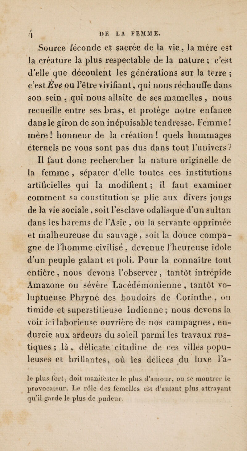 / Source féconde et sacrée de la vie, la mère est la créature la plus respectable de la nature ; c’est d’elle que découlent les générations sur la terre ; c’est Ève ou l’être vivifiant, qui nous réchauffe dans son sein , qui nous allaite de ses mamelles , nous recueille entre ses bras, et protège notre enfance dans le giron de son inépuisable tendresse. Femme ! mère ! honneur de la création ! quels hommages éternels ne vous sont pas dus dans tout l’univers? Il faut donc rechercher la nature originelle de la femme , séparer d’elle toutes ces institutions artificielles qui la modifient ; il faut examiner comment sa constitution se plie aux divers jougs de la vie sociale, soit l’esclave odalisque d’un sultan dans les harems de l’Asie , ou la servante opprimée et malheureuse du sauvage, soit la douce compa¬ gne de l’homme civilisé , devenue l’heureuse idole d’un peuple galant et poli. Pour la connaître tout entière, nous devons l’observer, tantôt intrépide Amazone ou sévère Lacédémonienne , tantôt vo¬ luptueuse Phryné des boudoirs de Corinthe , ou timide et superstitieuse Indienne; nous devons la voir ici laborieuse ouvrière de nos campagnes, en¬ durcie aux ardeurs du soleil parmi les travaux rus¬ tiques ; là, délicate citadine de ces villes popu- v leuses et brillantes, où les délices du luxe l’a- 7 e le plus fort, doit manifester le plus d’amour, ou se montrer le provocateur. Le rôle des femelles est d’autant plus attrayant qu’il garde le plus de pudeur.
