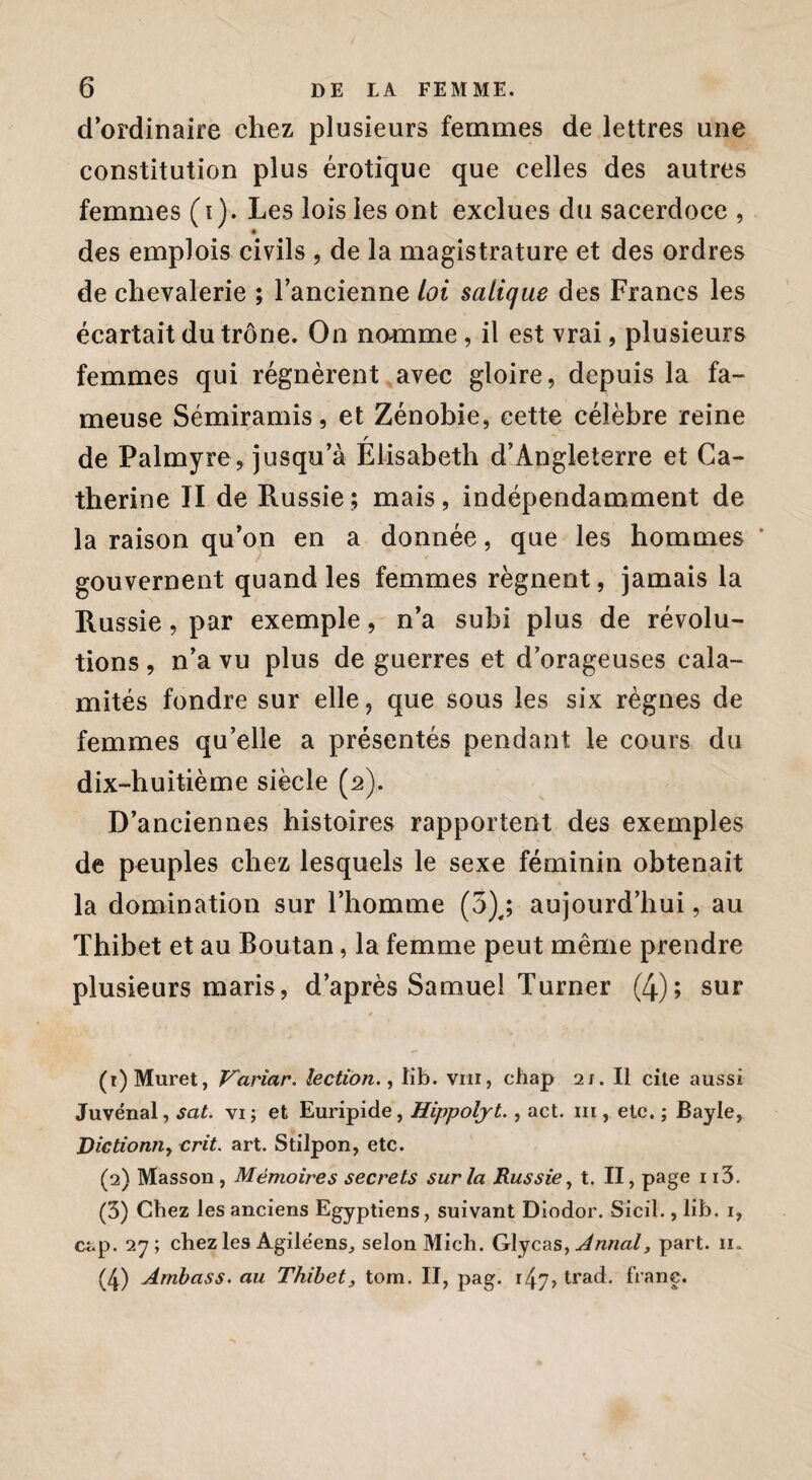 d’ordinaire chez plusieurs femmes de lettres une constitution plus érotique que celles des autres femmes (i). Les lois les ont exclues du sacerdoce , « des emplois civils , de la magistrature et des ordres de chevalerie ; l’ancienne loi salique des Francs les écartait du trône. On nomme, il est vrai, plusieurs femmes qui régnèrent avec gloire, depuis la fa¬ meuse Sémiramis, et Zénobie, cette célèbre reine r de Palmyre, jusqu’à Elisabeth d’Angleterre et Ca¬ therine II de Russie; mais, indépendamment de la raison qu’on en a donnée, que les hommes ' gouvernent quand les femmes régnent, jamais la Russie, par exemple, n’a subi plus de révolu¬ tions , n’a vu plus de guerres et d’orageuses cala¬ mités fondre sur elle, que sous les six règnes de femmes qu’elle a présentés pendant le cours du dix-huitième siècle (2). D’anciennes histoires rapportent des exemples de peuples chez lesquels le sexe féminin obtenait la domination sur l’homme (3),; aujourd’hui, au Thibet et au Boutan, la femme peut même prendre plusieurs maris, d’après Samuel Turner (4); sur (t) Muret, Variar. lectiôn., tib. vrn, ehap 21. Il cite aussi Juvénal, sat. vi; et Euripide, Hippoljt., act. m , etc. ; Bayle, Dictiomiy crit. art. Stilpon, etc. (2) Masson , Mémoires secrets sur la Russie y t. II, page 1i3. (3) Chez les anciens Egyptiens, suivant Diodor. Siciî., lib. i, cap. 27; chez les Agile'ens, selon Midi. Glycas, Annal, part. n. (4) Ambass. au Thibet, tom. II, pag. r47> trad. franc.