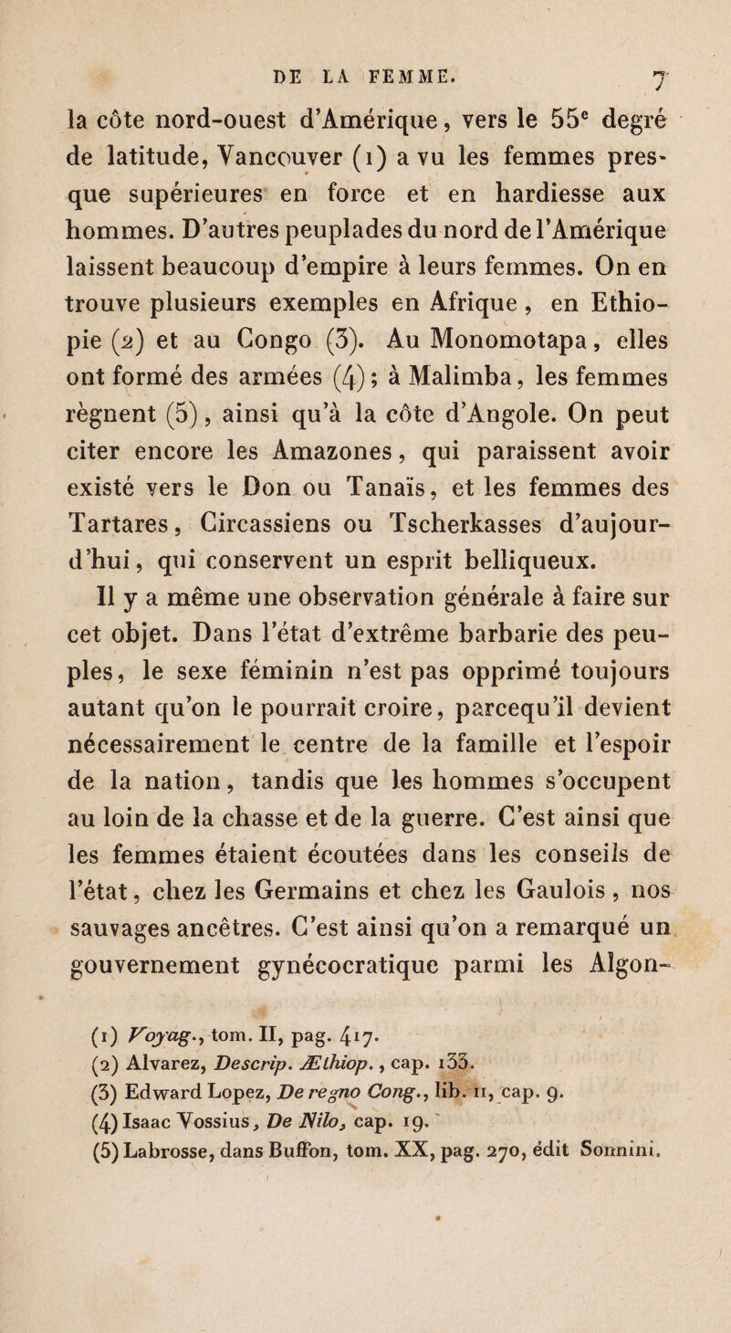 la côte nord-ouest d’Amérique, vers le 55e degré de latitude, Vancouver (1) a vu les femmes pres¬ que supérieures en force et en hardiesse aux hommes. D’autres peuplades du nord de l’Amérique laissent beaucoup d’empire à leurs femmes. On en trouve plusieurs exemples en Afrique , en Ethio¬ pie (2) et au Congo (3). Au Monomotapa, elles ont formé des armées (4); à Malimba, les femmes régnent (5), ainsi qu’à la côte d’Angole. On peut citer encore les Amazones, qui paraissent avoir existé vers le Don ou Tanaïs, et les femmes des Tartares, Circassiens ou Tscherkasses d’aujour¬ d’hui, qui conservent un esprit belliqueux. Il y a même une observation générale à faire sur cet objet. Dans l’état d’extrême barbarie des peu¬ ples, le sexe féminin n’est pas opprimé toujours autant qu’on le pourrait croire, parcequ il devient nécessairement le centre de la famille et l’espoir de la nation, tandis que les hommes s’occupent au loin de la chasse et de la guerre. C’est ainsi que les femmes étaient écoutées dans les conseils de l’état, chez les Germains et chez les Gaulois , nos sauvages ancêtres. C’est ainsi qu’on a remarqué un gouvernement gynécocratique parmi les Algon- (1) Voyage tom. II, pag. 417- (2) Alvarez, Descrip. Æthiop., cap. i33. (3) Edward Lopez, De regno Coiîg., lib. ïi, cap. 9. (4) Isaac Yossius, De JSilo} cap. 19. '