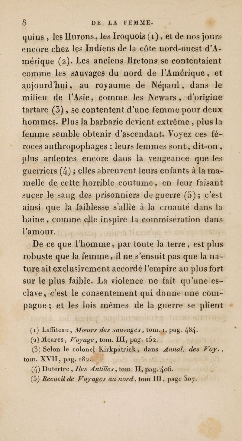quins , les Hurons, les Iroquois (1), et de nos jours encore chez les Indiens de la côte nord-ouest d’A¬ mérique (2). Les anciens Bretons se contentaient comme les sauvages du nord de l’Amérique, et aujourd’hui, au royaume de INépaul, dans le milieu de l’Asie, comme les iNewars , d’origine tartare (3), se contentent d’une femme pour deux hommes. Plus la barbarie devient extrême , plus la femme semble obtenir d’ascendant. Voyez ces fé¬ roces anthropophages : leurs femmes sont, dit-on , plus ardentes encore dans la vengeance que les guerriers (4) ; elles abreuvent leurs enfants à la ma¬ melle de cette horrible coutume, en leur faisant sucer le sang des prisonniers de guerre (5) ; c’est ainsi que la faiblesse s’allie à la cruauté dans la haine, comme elle inspire la commisération dans l’amour. De ce que l’homme, par toute la terre, est plus robuste que la femme, il ne s’ensuit pas que la na¬ ture ait exclusivement accordé l’empire au plus fort sur le plus faible. La violence 11e fait qu’une es¬ clave, c’est le consentement qui donne une com¬ pagne ; et les lois mêmes de la guerre se plient (1) Laffiteau, Mœurs des sauvages, tom. i, pag. 4&4* (2) Meares, Voyage, tom. III, pag. i52. (3) Selon le colonel Kirkpatrick, dans Annal, des Voy. , tom. XVII, pag. 182. (4) Dutertrc , lies Antilles, tom. II, pag. 406. (5) Recueil de Voyages au nord, tom III, page 007.