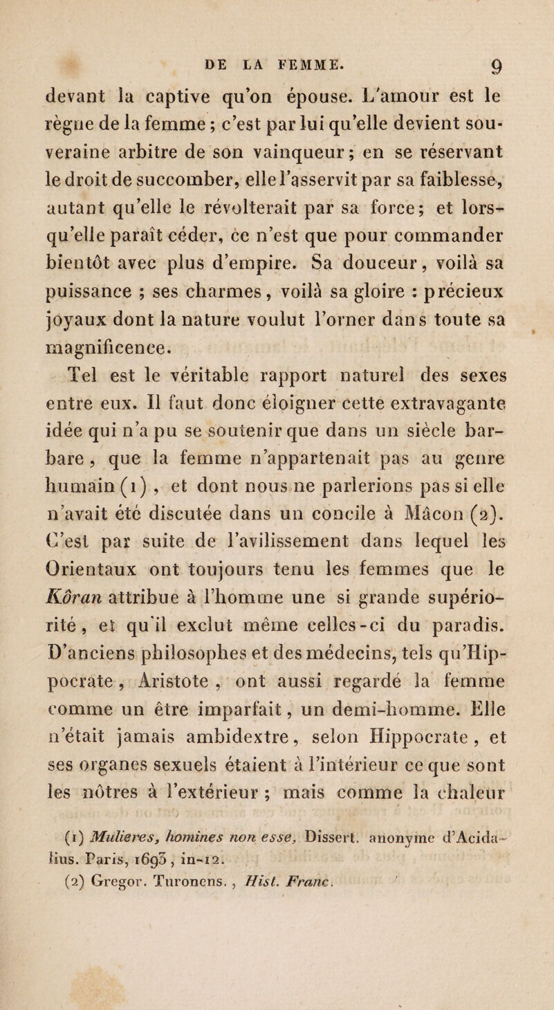 devant la captive qu’on épouse. L'amour est le règne de la femme ; c’est par lui qu’elle devient sou¬ veraine arbitre de son vainqueur ; en se réservant le droit de succomber, elle l’asservit par sa faiblesse, autant qu’elle le révolterait par sa force; et lors¬ qu’elle paraît céder, ce n’est que pour commander bientôt avec plus d’empire. Sa douceur, voilà sa puissance ; ses charmes, voilà sa gloire : précieux joyaux dont la nature voulut l’orner dans toute sa magnificence. Tel est le véritable rapport naturel des sexes entre eux. Il faut donc éloigner cette extravagante idée qui n’a pu se soutenir que dans un siècle bar¬ bare , que la femme n’appartenait pas au genre humain (1) , et dont nous ne parlerions pas si elle n’avait été discutée dans un concile à Mâcon (2). C’est par suite de l’avilissement dans lequel les $ Orientaux ont toujours tenu les femmes que le Kôran attribue à l’homme une si grande supério¬ rité , et qu'il exclut même celles-ci du paradis. D’anciens philosophes et des médecins, tels quHip¬ pocrate , Aristote , ont aussi regardé la femme comme un être imparfait, un demi-homme. Elle n’était jamais ambidextre, selon Hippocrate, et ses organes sexuels étaient à l’intérieur ce que sont les nôtres à l’extérieur ; mais comme la chaleur (1) Mulieres, hommes non esse, Dissert, anonyme d’Acida- lius. Paris, 1690, in-12. (2) Gregor. Tnronens. , Hist. Franc.
