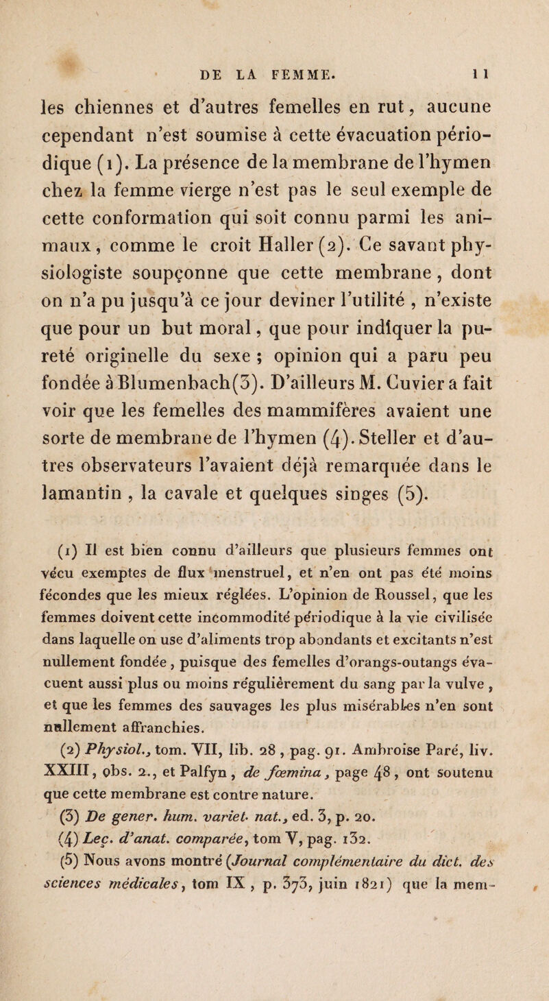 les chiennes et d’autres femelles en rut, aucune cependant n’est soumise à cette évacuation pério¬ dique ( 1 ). La présence delà membrane de l’hymen chez la femme vierge n’est pas le seul exemple de cette conformation qui soit connu parmi les ani¬ maux, comme le croit Haller (2). Ce savant phy¬ siologiste soupçonne que cette membrane, dont on n’a pu jusqu’à ce jour deviner l’utilité , n’existe que pour un but moral, que pour indiquer la pu¬ reté originelle du sexe ; opinion qui a paru peu fondée à Blumenbach(3). D’ailleurs M. Cuvier a fait voir que les femelles des mammifères avaient une sorte de membrane de l’hymen (4).Steller et d’au¬ tres observateurs l’avaient déjà remarquée dans le lamantin , la cavale et quelques singes (5). (1) Il est bien connu d’ailleurs que plusieurs femmes ont vécu exemptes de flux menstruel, et n’en ont pas été moins fécondes que les mieux régle'es. L’opinion de Roussel, que les femmes doivent cette incommodité pe'riodique à la vie civilisée dans laquelle on use d’aliments trop abondants et excitants n’est nullement fondée , puisque des femelles d’orangs-outangs éva¬ cuent aussi plus ou moins régulièrement du sang par la vulve , et que les femmes des sauvages les plus misérables n’en sont nullement affranchies. (2) Physiol,3 tom. VII, lib. 28 , pag. 91. Ambroise Paré, liv. XXIIT, çbs. a., et Palfyn, de fœmina, page 48, ont soutenu que cette membrane est contre nature. (3) De gener. hum. variet- nat.y ed. 3, p. 20. (4) Lee. d’anat. comparée, tom Y, pag. i32. (5) Nous avons montré ('Journal complémentaire du dict. des