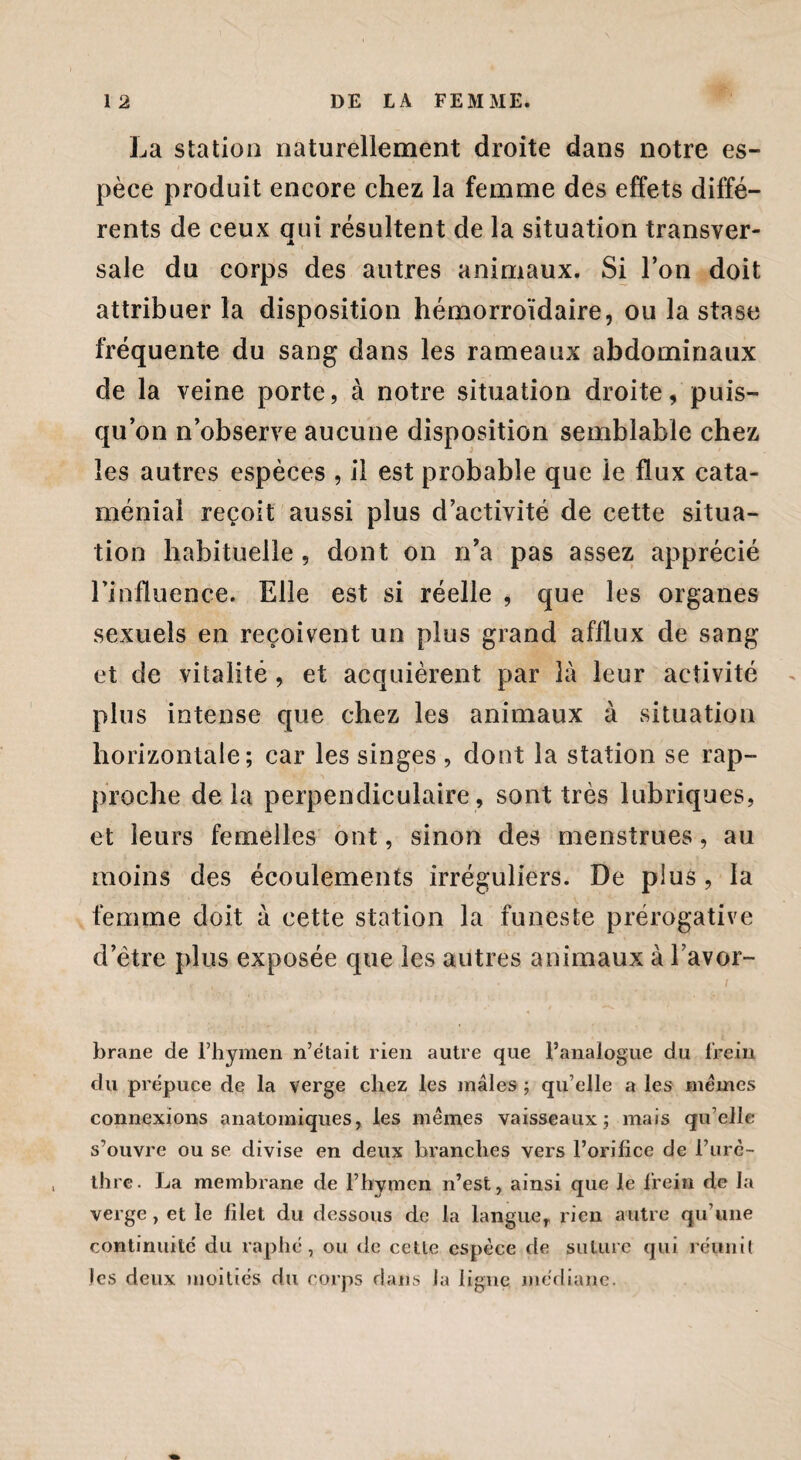La station naturellement droite dans notre es¬ pèce produit encore chez la femme des effets diffé¬ rents de ceux qui résultent de la situation transver¬ sale du corps des autres animaux. Si l’on doit attribuer la disposition hémorroïdaire, ou la stase fréquente du sang dans les rameaux abdominaux de la veine porte, à notre situation droite, puis¬ qu’on n’observe aucune disposition semblable chez les autres espèces , il est probable que le flux cata¬ ménial reçoit aussi plus d’activité de cette situa¬ tion habituelle, dont on n’a pas assez apprécié l'influence. Elle est si réelle , que les organes sexuels en reçoivent un plus grand afflux de sang et de vitalité , et acquièrent par là leur activité plus intense que chez les animaux à situation horizontale; car les singes , dont la station se rap¬ proche de la perpendiculaire , sont très lubriques, et leurs femelles ont, sinon des menstrues, au moins des écoulements irréguliers. De plus, la femme doit à cette station la funeste prérogative d’ètre plus exposée que les autres animaux à l avor- . if t ^ i brane de l’hymen n’était rien autre que l’analogue du frein, du prépuce de la verge chez les mâles ; qu’elle a les mêmes connexions anatomiques, les mêmes vaisseaux; mais quelle s’ouvre ou se divise en deux branches vers l’orifice de i’urè- thre. La membrane de l’hymen n’est, ainsi que le frein de la verge, et le filet du dessous de la langue, rien autre qu’une continuité du raphé, ou de celle espèce de suture qui réunit les deux moitiés du corps dans la ligne médiane.