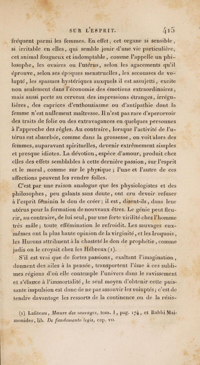 frequent parmi les femmes. En effet, cet organe si sensible, si irritable en elles, qui semble jouir d’une vie particulière, cet animal fougueux et indomptable , comme l’appelle un phi¬ losophe, les ovaires ou l’ute'rus, selon les agacements qu’il éprouve, selon ses époques menstruelles , les secousses de vo¬ lupté, les spasmes hystériques auxquels il est assujetti, excite non seulement dans l’économie des émotions extraordinaires, mais aussi porte au cerveau des impressions étranges, irrégu¬ lières , des caprices d’enthousiasme ou d’antipathie dont la femme n’est nullement maîtresse. Il n’est pas rare d’apercevoir des traits de folie ou des extravagances en quelques personnes à l’approche des règles. Au contraire, lorsque l’activité de l’u¬ térus est absorbée, comme dans la grossesse , on voit alors des femmes, auparavant spirituelles, devenir extrêmement simples et presque idiotes. La dévotion, espèce d’amour, produit chez elles des effets semblables à cette dernière passion, sur l’esprit et le moral, comme sur le physique ; l’une et l’autre de ces affections peuvent les rendre folles. C’est par une raison analogue que les physiologistes et des philosophes, peu galants sans doute, ont cru devoir refuser à l’esprit féminin le don de créer ; il est, disent-ils, dans leur utérus pour la formation de nouveaux êtres. Le génie peut fleu¬ rir, au contraire, de lui seul, par une forte virilité chez l’homme très mâle ; toute effémination le refroidit. Les sauvages eux- mêmes ont la plus haute opinion de la virginité, et les Iroquois , les Hurons attribuent à la chasteté le don de prophétie , comme jadis on le croyait chez les Hébreux (i). S’il est vrai que de fortes passions, exaltant l’imagination, donnent des ailes à la pensée, transportent l’âme à ces subli¬ mes régions d’où elle contemple l’univers dans le ravissement et s’élance à l’immortalité, le seul moyen d’obtenir cette puis¬ sante impulsion est donc de ne pas assouvir les voluptés ; c’est de tendre davantage les ressorts de la continence ou de la résis- (1) Lafiteau, Mœurs des sauvages, torn. I, pag. 174* et Rabbi Mai- jrnonides, lib. De fundamento legis, cap. vu.