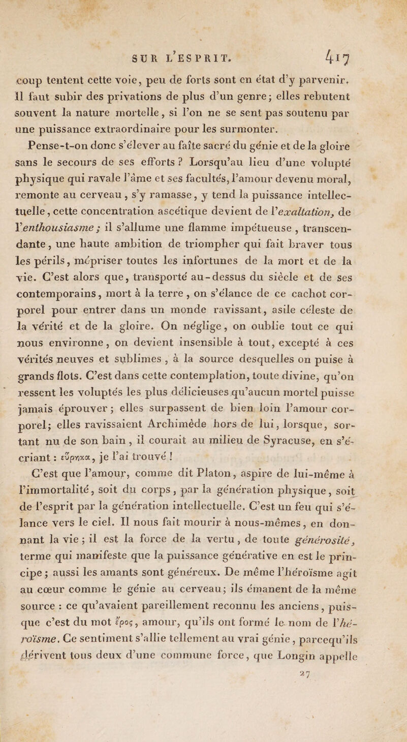 SUR l'esprit. 4*7 coup tentent cette voie, peu de forts sont en état d’y parvenir. 11 faut subir des privations de plus d’un genre; elles rebutent souvent la nature mortelle, si l’on ne se sent pas soutenu par une puissance extraordinaire pour les surmonter. Pense-t-on donc s’élever au faîte sacré du génie et de la gloire sans le secours de ses efforts ? Lorsqu’au lieu d’une volupté' physique qui ravale l’âme et ses facultés, l’amour devenu moral, remonte au cerveau , s’y ramasse, y tend la puissance intellec¬ tuelle, cette concentration ascétique devient de Y exaltation, de l’enthousiasme ; il s’allume une flamme impétueuse , transcen¬ dante , une haute ambition de triompher qui fait braver tous les périls, mépriser toutes les infortunes de la mort et de la vie. C’est alors que, transporte' au-dessus du siècle et de ses contemporains, mort à la terre , on s’élance de ce cachot cor¬ porel pour entrer dans un monde ravissant, asile céleste de la vérité et de la gloire. On néglige , on oublie tout ce qui nous environne, on devient insensible à tout, excepté à ces vérités neuves et sublimes , à la source desquelles on puise à grands flots. C’est dans cette contemplation, toute divine, qu’on ressent les voluptés les plus délicieuses qu’aucun mortel puisse jamais éprouver ; elles surpassent de bien loin l’amour cor¬ porel; elles ravissaient Archimède hors de lui, lorsque, sor¬ tant nu de son bain, il courait au milieu de Syracuse, en s’é¬ criant : îSpyjxa, je l’ai trouve' ! C’est que l’amour, comme dit Platon, aspire de lui-méme à l’immortalité, soit du corps, par la génération physique, soit de l’esprit par la génération intellectuelle. C’est un feu qui s’é¬ lance vers le ciel. Il nous fait mourir à nous-mêmes, en don¬ nant la vie ; il est la force de la vertu , de toute générosité, terme qui manifeste que la puissance générative en est le prin¬ cipe ; aussi les amants sont généreux. De même l’héroïsme agit au cœur comme le génie au cerveau; ils émanent de la même source : ce qu’avaient pareillement reconnu les anciens, puis¬ que c’est du mot fpoç, amour, qu’ils ont formé lu nom de Vhé¬ roïsme, Ce sentiment s’allie tellement au vrai génie, parcequ’ils dérivent tous deux d’une commune force, que Longin appelle 27