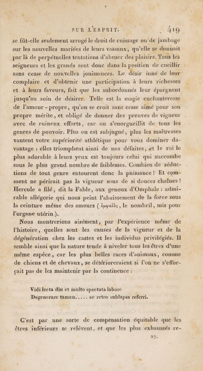 5 fi U II LES PRIT. 4 1 9 se fût-elle seulement arrogé le droit de cuissage ou de jambage sur les nouvelles mariées de leurs vassaux, qu’elle se donnait par là de perpétuelles tentations d’abuser des plaisirs. Tous les seigneurs et les grands sont donc dans la position de cueillir sans cesse de nouvelles jouissances. Le désir inné de leur complaire et d’obtenir une participation à leurs richesses et à leurs faveurs, fait que les subordonnés leur épargnent jusqu’au soin de désirer. Telle est la magie enchanteresse de l’amour - propre, qu’on se croit sans cesse aimé pour son propre mérite, et obligé de donner des preuves de vigueur avec de ruineux efforts, car on s’enorgueillit de tous les genres de pouvoir. Plus on est subjugué, plus les maîtresses vantent votre supériorité athlétique pour vous dominer da¬ vantage ; elles triomphent ainsi de nos défaites, et le roi le plus adorable à leurs yeux est toujours celui qui succombe sous le plus grand nombre de faiblesses. Combien de séduc¬ tions de tout genre entourent donc la puissance ! Et com¬ ment ne périrait pas la vigueur sous de si douces chaînes ! Hercule a filé, dit la Fable, aux genoux d’Omphale : admi¬ rable allégorie qui nous peint l’abaissement de la force sous la ceinture même des amours ( bfupaXbç, le nombril, mis pour l’organe utérin ). Nous montrerions aisément, par l’expérience même de l’histoire, quelles sont les causes de la vigueur et de la dégénération chez les castes et les individus privilégiés. Il semble ainsi que la nature tende à niveler tous les êtres d’une même espèce, car les plus belles races d’animaux, comme de chiens et de chevaux, se détérioreraient si l’on ne s’effor¬ cait pas de les maintenir par la continence ; Vidi lecta diu et multo spectata labore Degenerare tamen.ac rétro sublapsa referri. C’est par une sorte de compensation équitable que les êtres inférieurs se relèvent, et que les plus exhaussés re~ 27.