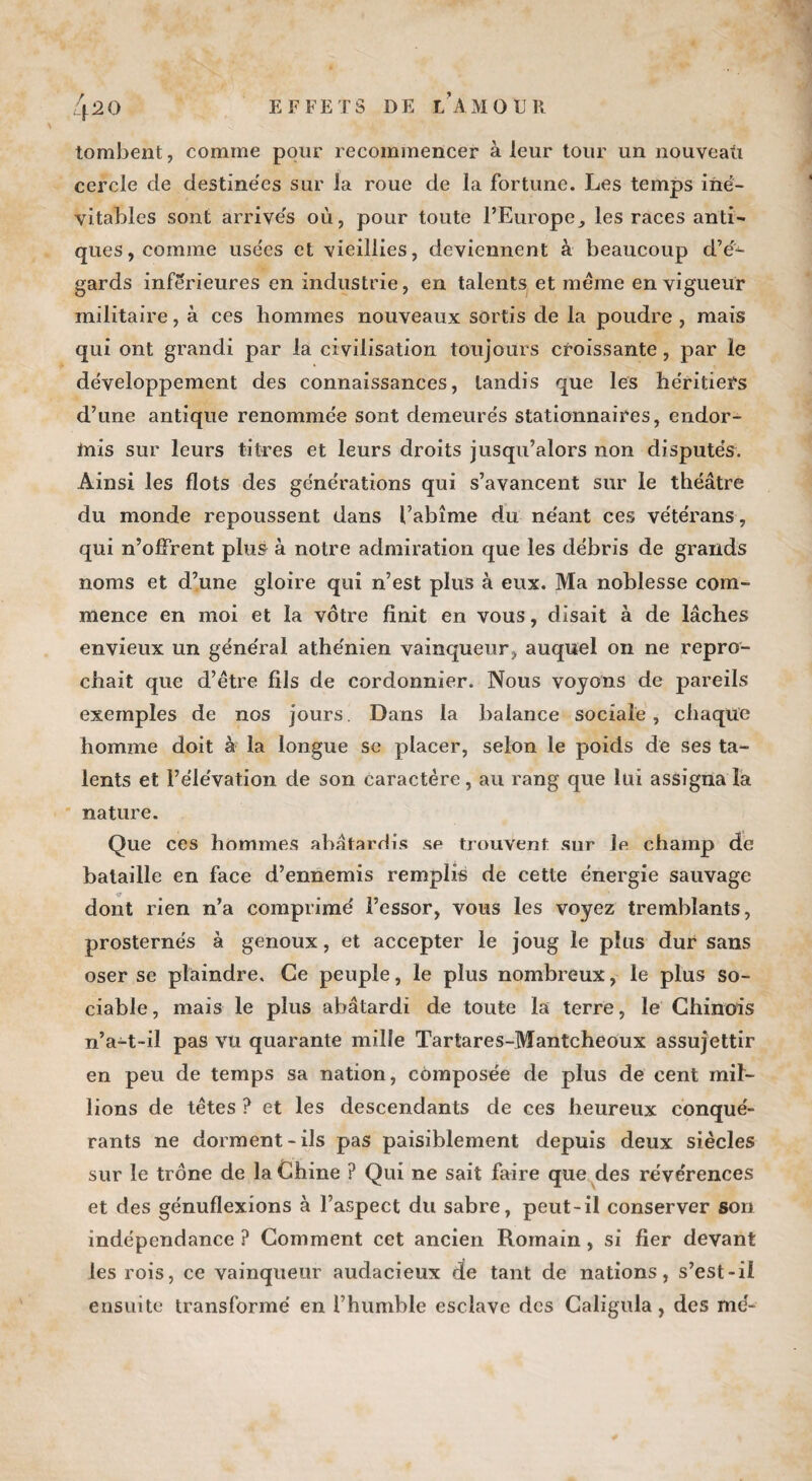 tombent, comme pour recommencer à leur tour un nouveau cercle de destinées sur la roue de la fortune. Les temps iné¬ vitables sont arrivés où, pour toute l’Europe, les races anti¬ ques, comme usées et vieillies, deviennent à beaucoup d’é¬ gards inférieures en industrie, en talents et même en vigueur militaire, à ces hommes nouveaux sortis de la poudre , mais qui ont grandi par la civilisation toujours croissante, par le développement des connaissances, tandis que les héritiers d’une antique renommée sont demeurés stationnaires, endor¬ mis sur leurs titres et leurs droits jusqu’alors non disputés. Ainsi les flots des générations qui s’avancent sur le théâtre du monde repoussent dans l’abîme du néant ces vétérans, qui n’offrent plus à notre admiration que les débris de grands noms et d’une gloire qui n’est plus à eux. Ma noblesse com¬ mence en moi et la vôtre finit en vous, disait à de lâches envieux un général athénien vainqueur, auquel on ne repro¬ chait que d’être fils de cordonnier. Nous voyons de pareils exemples de nos jours. Dans la balance sociale, chaque homme doit à la longue se placer, selon le poids de ses ta¬ lents et l’élévation de son caractère, au rang que lui assigna la nature. Que ces hommes abâtardis sp trouvent sur le champ de bataille en face d’ennemis remplis de cette énergie sauvage dont rien n’a comprimé l’essor, vous les voyez tremblants, prosternés à genoux, et accepter le joug le plus dur sans oser se plaindre. Ce peuple, le plus nombreux, le plus so¬ ciable, mais le plus abâtardi de toute la terre, le Chinois n’a-t-il pas vu quarante mille Tartares-Mantcheoux assujettir en peu de temps sa nation, composée de plus de cent mil¬ lions de têtes ? et les descendants de ces heureux conqué¬ rants ne dorment-ils pas paisiblement depuis deux siècles sur le trône de la Chine ? Qui ne sait faire que des révérences et des génuflexions à l’aspect du sabre, peut-il conserver son indépendance ? Comment cet ancien Romain, si fier devant les rois, ce vainqueur audacieux de tant de nations, s’est-il ensuite transformé en l’humble esclave des Caligula, des mé-