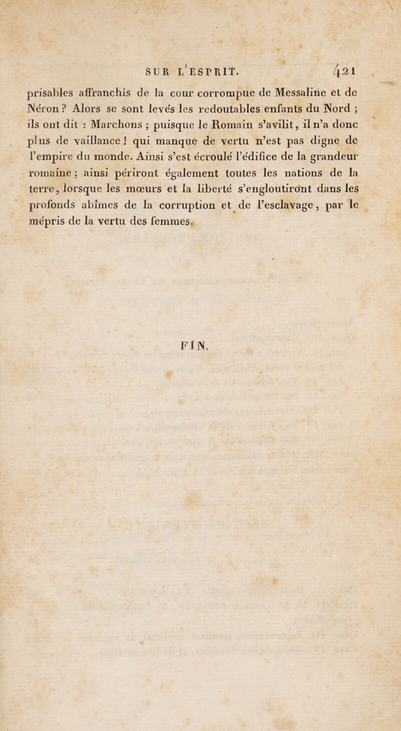 prisables affranchis de la cour corrompue de Messaline et de Néron ? Alors se sont levés les redoutables enfants du Nord ; ils ont dit : Marchons ; puisque le Romain s’avilit, il n’a donc pi us de vaillance ! qui manque de vertu n’est pas digne de l’empire du monde. Ainsi s’est écroulé l’édifice de la grandeur romaine ; ainsi périront également toutes les nations de la terre, lorsque les mœurs et la liberté s’engloutiront dans les profonds abîmes de la corruption et de l’esclavage, par le mépris de la vertu des femmes. FIN.