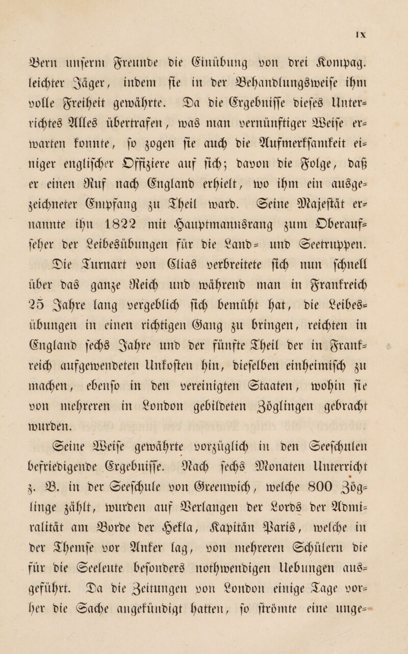 33ern unferm greunbe bte ©nübttng oon brei itontpag. letzter 3äger, tnbern fte in ber 33ef?anblung3metfe t^tn oofle greifjeit gemährte. £)a bte (Srgebniffe btefeö Untere ritfüeö 2llle£ übertrafen, ma§ man oernünftiger 3Beife er^ martert formte, fo $ogen fte and) bte 3Cufmerf fantfeit ei¬ niger engliftfjer Offiziere auf ftdj; baoon bie golge, er einen SRuf na<fy (Snglanb erlieft, mo tfrnt ein attgge* §ei$neter (Smbfang §u Sfieil marb. Seine $fta|eftät er¬ nannte if>n 1822 mit <§aubtmann§rang §um Dberauf* fefier ber £eibe§übungen für bie £anb* itnb Seetrubb^n. Sie Sitrnart oon Slia§ oerbreitete jt<$ nun fdjueH über ba$ gart^e Oieitt itnb mäl^renb man in granfreicb 25 3af)re lang oergeblicb ftd) bemüht fiat, bte £eibe§* übuttgen tn einen richtigen @attg §u bringen, reichten in (Snglanb fec^ö 3afire unb ber fünfte Sfieil ber in granf- / reicf) aufgemenbeten Unfoffen fjin, biefelben ein^eimifc^> §it matten, ebenfo in ben bereinigten Staaten, mofitn fte oon mehreren in Sonbon gebilbeten ßbgltngett gebraut mürben. Seine SBetfe gemährte oor^ügltcb in ben Seefdutleu befriebigenbe (Srgebnijfe. Ofad) fecf)§ SBonateit Unterricht % j. 33. in ber Seef^ule oon @reenmi(Jj, melcf)e 800 ßbg- finge gäfilt, mürben auf Verlangen ber 2orb3 ber 9lbmi= ralität am 33orbe ber fyfla, Jtabttän *ßarig, meltfje in ber S^emfe oor 3fnfer lag, oon mehreren Spülern bte für bte Seeleute befonberö notfimenbtgen Hebungen au3^ geführt. £)a bie 3^itungen oon Sonbon einige Sage oor- her bie Satte aitgefünbigt hatten r fo ftrömte eine uttge=