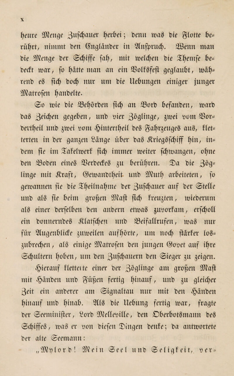 fyeure äKenge ßufctyauer gerbet; benn mag bie flotte be= rübrt, nimmt ben (£ngtänber in Stnfürud). äöeitn man bie Stenge ber (Schiffe fai), mit melden bie S^emfe be* becft mar, fo ()ätte man an ein Sßolfgfefi geglaubt, mal)* renb eg ftd) bod) nur um bie Hebungen einiger junger ■BZatrofen ^anbette. @o mie bie SSe^örben ftd) an 23orb befanben, marb bag Beiden gegeben, unb vier ßbgtinge, $mei vom 33or= bevttyeit unb §met vom ^intert^eit beg gatjrjeugeg aug, ftet- texten in ber ganzen Sänge über bag ,ftrieggfd)iff Ijfn, in- bent fie im Safetmerf ftd) immer meiter fdjmangen, ofyne ben 23oben etneg ^erbecfeg §tt berühren. $a bie ßög- ltnge mit ^raft, ©emanbt^eit unb SKutij arbeiteten, fo gemannen fte bie Sjeitnaljme ber ßuf^cuter auf ber ©tetle unb atg fie beim großen $?aft fid) freuten, mieberum atg einer berfelben ben anbern etmag $uvorfam, erfd)ott ein bonnernbeg ,fvtatfd)en unb S3eifattrufen, mag nur für Stugenbtide $itmet(en auftjbrte, um ttod) ftärfer tog^ $ubred)eit, atg einige SRatrofen ben jungen @ovet auf tfyre ©futtern 1)oben, um ben %\i\tf)<x\\exn ben ©ieger §u geigen. hierauf ftettevte einer ber am großen 9ttaft mit Rauben unb gmfen fertig hinauf, unb $u gleicher 3eit ein anberer am ©ignattau nur mit ben Rauben hinauf unb t)inab. 9ltg bie Hebung fertig mar, fragte t>er ©eeminifter, Sorb Sttettevitte, ben ßberbotgmamt beg ©cfiffeg, mager von biefen Gingen beule; ba antmortete ber alte ©eemantt: „Sftfytorb! ®ieiit ©eel unb ©etigfeit,, ver-