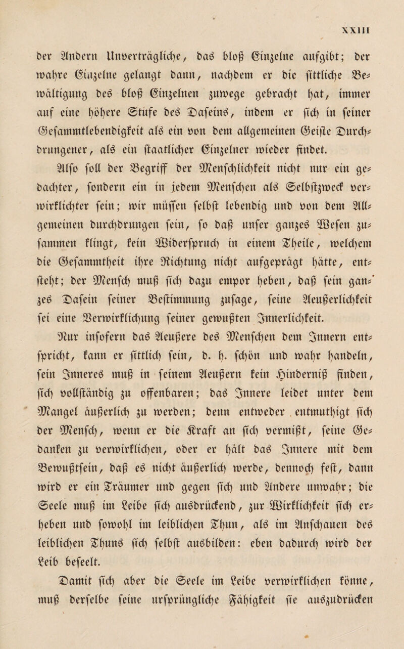 ber Zubern Unoerträgltche, bab bloß (gtngeltte aufgibt; ber wahre @:t»t$elne gelangt bann, nacfjbem er btc fittliche 53e* wälttgung beb bloß ©tn$elnen zuwege gebracht ^at, immer auf eine höhere (Stufe beb Dafeinb, tnbern er ftd) in feiner ©efammtlebenbigfett alb ein Don bem allgemeinen ©etjle Durch* brungener, alb ein ftaatltcher (§tn$elner wieber ftitbet. 5llfo foll ber begriff ber 99tenfd)lichfeit nicht nur ein ge* bachter, fonbern ein in jebem 9Jienfcf)en alb Selbf^wecf Der* wirflidjter fein; wir muffen felbft lebenbtg unb Don bem 5111* gemeinen burchbrungen fein, fo baß unfer gait^eb 2Befett $u* famnten Hingt, fein 58iberfprud) in einem £1)^/ welchem bie ©efammthett ihre Dichtung nicht aufgeprägt l>ätte, ent* fleht; ber $cenfd) muß ftd) ba$u empor heben, baß fein gan*’ $eb Dafein feiner 53efltmmung $ufage, feine 5leußerltd)feit fei eine 23erwtrflid)ung feiner gewußten 3nnerlid)feit. 9htr infofern bab 5leußere beb 9ß?enfd)en bem Innern ent* fprtcht, fann er (Mich fein, b. h- fd)ön unb wahr hobeln, fein 3nnereb muß in feinem 5lenßern fein Jpinberniß ftnben, ftd) oollftänbtg ^u offenbaren; bab Snnere leibet unter bem Mangel äußerlich werben; benn entweber entmutigt ftd) ber 57cenfd), wenn er bie $raft an ftd) Dermtßt, feine @e* banfen $u Derwirflid)en, ober er h^H bab innere mit bem 53ewußtfetn, baß eb nicht äußerlich werbe, bennod) feft, bann wirb er ein Träumer unb gegen ftd) mtb 5lnbere unwahr; bie (Seele muß im £etbe ftd) aubbrncfenb, $ur 5Btrflid)feit ftd) er* heben unb fowohl im leiblichen £hult/ tm 5lnfd)auen beb leiblichen ftd) felbfl aubbilben: eben baburd) wirb ber £etb befeelt. Damit fid) über bie Seele im 2etbe Derwtrfltchen fbttne, muß berfelbe feine urfprüngltche $äf)igfeit fte aub$ubrücfen