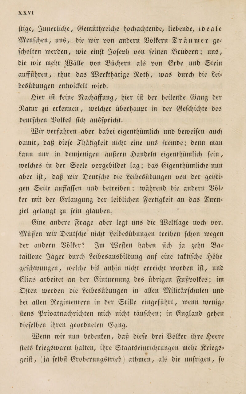 3nnerltd)e, ®emüthreid)e hochachteube, Itebettbe, tbeale R?ettfd)en, mtb, bie wir oott anbern Golfern Träumer ge* fdjolten Serben, wie etn# 3ofeph oon feinen 23ri'tbern; unb, o bte wir mehr $3älle oon 23itd)ern alb oon ©rbe nnb ©teilt aufführen, tl)ut bab ^Göerft^dttge Rotf), wab bnrct) bte £et* bebübungen entwidelt wirb. 3£ ipter iff feine Rachäffung, l)ier iff ber t>etlenbe ®aug ber Ratur 31t erfennett, welcher überhaupt in ber ($efd)id)te beb bentfcbett SSolfeb ftd) aubfprtdff. 2Btr »erfahren aber habet eigentümlich unb beweifctt and) bannt, baß btefe ^i)dtigfeit nid)t eine nnb frembe; beim man famt nnr in bemjentgen ändern Jpanbeln etgenthümltd) fein r welcffeb in ber ©eele oorgebilbet lag; bab eigentümliche nmt aber tff, baß wir Deutfdje bie £eibebübuugen oott ber getffi* gen ©eite auffaffen nnb betreiben ; wäbrettb bte anbern 2361* fer mit ber (Erlangung ber leiblichen gertigfeit an bab Samt* Siel gelangt 51t fein glanben. (ine attbere grage aber legt unb bte Weltlage ttod) oor. 9Jtüffen wir Dentfdje ntd)t 2etbebübungen treiben fd)on wegen ber anbern Golfer? 3m 2Beffen haben ftd) ja $el)n 23a* taillone 3dger bnrd) ?etbebaubbtlbung auf eine tafttfdje ^)b()e gefd)wnngen, weld)e btb anbin nicht erreicht worben iff, nnb ßltab arbeitet an ber Cnntnrnnng beb übrigen Jußoolfeb; im ©fiten werben bte 2etbebübungen in allen Ritlttärfchulen nnb bei allen Regimentern in ber ©title etngefüf)rt, wenn wenig* ftenb ^rioatnad)rid)ten mid) md)t tauften; in (itglanb geben btefelben ihren georbneten ©aitg. 20öettn wir nun bebenfeit, baß btefe bret $ölfer ihre Jpeere ffetb frtegbwarm halten, ihre ©taatbeinrtd)tungen mehr Jtriegb* geiff, (ja felbff ^roberungbtrieb) atmen, alb bie uttfrigen, fo