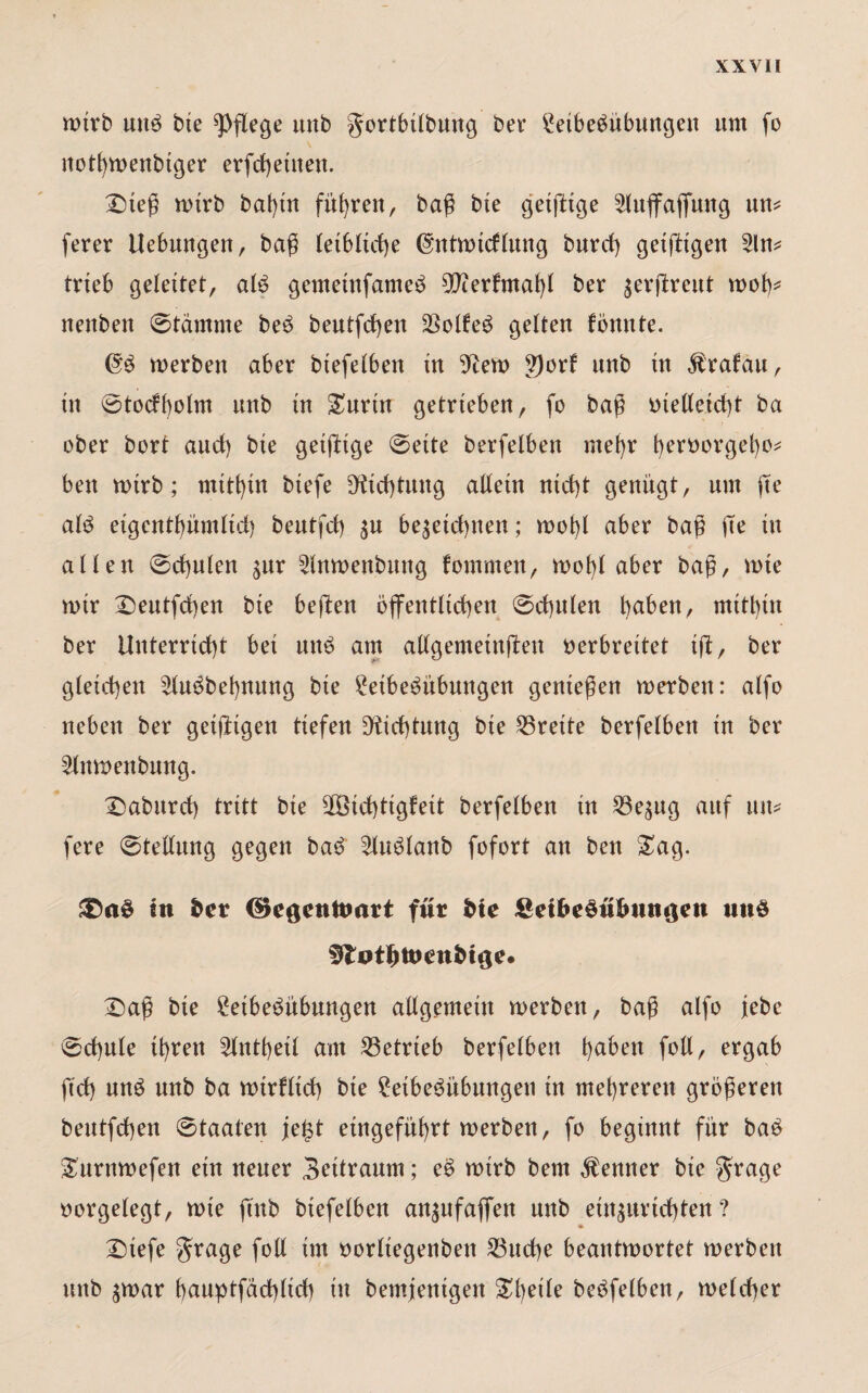 wirb unb bte pflege unb gortbilbung ber £eibebübungen um fo nothmenbiger erfd)ettten. £)teß mtrb bat)in führen, baß bte geiftige ^luffajfuttg um ferer Hebungen, baß leibliche (gntmidtung burd) getfltgen 3lm trieb geleitet, alb gemeinfameb sDier!maht ber $erjlreut mot)* uettben ©tdrnrne beb beutfcfyen SSolfeö getten fönnte. (Tb merben aber biefetben tu Aftern 9)orf unb tu $rafau, tu ©todbolm unb tu &urtn getrieben, fo baß oielteidd ba ober bort and) bie geizige ©eite betreiben mehr heroorget)o* ben mirb; mithin biefe 9ftd)tung allein ntd)t genügt, um fte atb eigentümlich beutfch $u be$etd)nett; mot)t aber baß fte in alten ©chuten gttr 2tnmenbitng fommen, mof)l aber baß, mte mir £)eutfd)en bte heften öffentlichen ©chuten haben, mithin ber Unterricht bei unb am altgemeinflen oerbreitet ift, ber gleichen 2tubbef)nung bie £etbebübungen genießen merbett: alfo neben ber getftigen tiefen Dichtung bie Breite berfelbett tu ber 3lnmenbung. 2)aburd) tritt bie 30öid)ttgfett berfetben in 53e^ng auf um fere ©tettung gegen bab ^lubtanb fofort an ben £ag. in fcer d>e$ettttmrt für fcte Sei&e§u&miöen ntiö 5totl)tocnb>i^e. £)aß bie £eibebübungen altgemein merben, baß alfo jebe ©chute ihren 2tntt)eit am betrieb berfetben haben fott, ergab ftd) unb unb ba mirfltd) bte 2eibebnbungen in mehreren größeren beutfd)en ©taaten je£t etngeführt merben, fo beginnt für bab Surtimefen ein neuer Bettraum; eb mtrb bem Kenner bie $rage oorgetegt, mie ftnb btefelben anjufafien nub etn^urtd)ten ? ♦ £)tefe grage fott im oorttegenben 23ud)e beantmortet merben unb $mar hauptfdd)ttd) tu bemjentgen Steile bebfetben, metcher