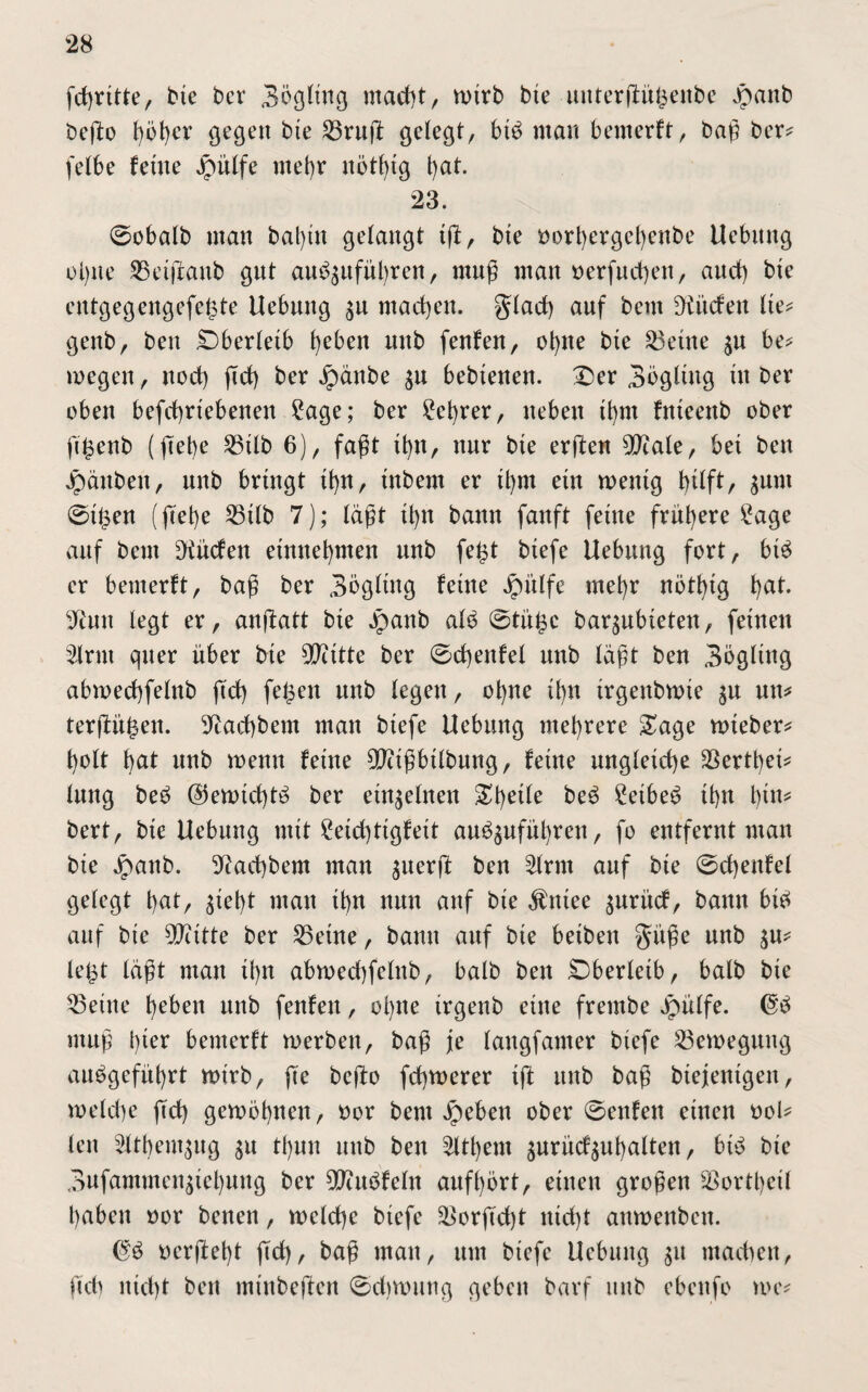 fcgrltte, bte ber 3ögltng ntacgt, n>trb bte unterflü^enbc Jpanb bego höger gegen bte S3ruft gelegt, btd mau benterft, bag ber* felbe ferne Jpüffe mel)r nötglg l)at. 23. ©obalb man bagtn gelangt lg, bte t>orl>ergel)enbe Uebitng ol)tte SSeigaitb gut au^itfügren, muß man oerfucgen, attcf) bte entgegengefegte Uebmtg $u machen. glacg auf betn fKitcfeu Ile* genb, bett Oberleib f^eben mtb fenfen, ot>ne bte 23ettte $u be* wegen, nod) geg ber Jpänbe $n bebtenen. £>er 3bgltng üt ber oben betriebenen 2age; ber £egrer, neben Igm fitteenb ober ggenb (|Tet)e 23tlb 6), faßt tgu, nur bte ergen 5!Jtale, bet ben Jpättbett, unb bringt tgu, tnbem er Igm ein wenig hilft, $unt ©tgen (fcet)e 23tlb 7); lägt Ign bann fanft ferne frühere £age auf beut ^tücfen einnehmen unb fegt blefe Uebung fort, bte> er benterft, bag ber Sbglütg feine Jpülfe mehr nöthlg gat. 9iutt legt er, angatt bte Jpanb alo ©tilge baqubleten, feinen 2lrut quer über bte 5Qcttte ber ©cgeitfel unb lägt ben Sögltng abwecgfelttb gef) fegen unb legen, ogne Ihn Irgeitbwte $u un* tergügen. ^aegbetn man blefe Uebitng mehrere &age wteber* holt hat unb wenn feine ^clgbtlbung, feine ungleiche $ertgel* lung be£ $ewlcgt£ ber einzelnen igelte be£ 2elbe3 Ihn l)tn* bert, bte Uebitng mit £etcgttgfelt auägufügrett, fo entfernt man bte jpanb. 9iacgbem man $uerg ben £lrm auf bte ©cgeitfel gelegt hat, geht man Ihn nun auf bte $ntee $urücf, bann bl^ auf bte 50cltte ber 25etne, bamt auf bte belbeit güge unb $u* legt lägt man Ihn abmecgfelnb, balb ben Oberleib, halb bte bellte geben unb fenfen, ol)ne trgenb eine frembe jpülfe. ntug i)ler bemerft werben, bag je lattgfamer blefe ^Bewegung auögefügrt wirb, fte bego fegwerer tg itttb bag btejenlgeit, weld)e geg gewognen, oor bent Jpebett ober ©enfen einen t>oU len 5ftgent$ug ^u tgun unb ben Zithern surüd^ugalten, btb bte 3ufammengel)uug ber ^uöfeltt aufgört, einen grogen ^ortgcll haben »or betten, welcge blefe ^orgdjt nlcgt attwenbcit. nergegt geg, bag man, um blefe Uebitng 51t machen, geg nlcgt ben mt'nbegen ©cgwting geben bavf unb ebeitfo me*