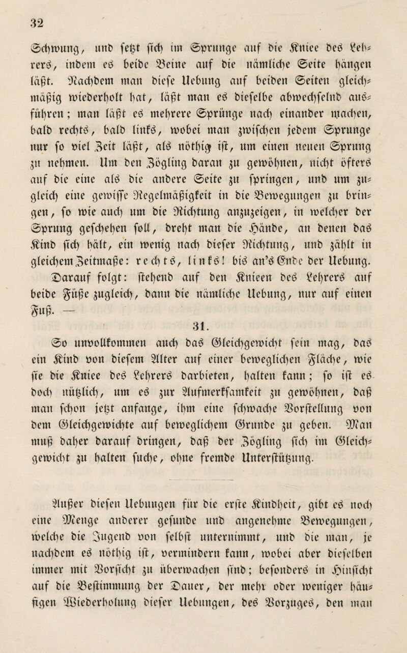 Schwung, uitb fe£t ftd) im Sprunge auf bte $tttee beb £eb* rerb, ittbent eb betbc Söetue auf bte nämltd)e Seite t)äugen läßt. 9tad)bem mau biefe Uebuitg auf betben Setten gleich* mäßig wteberbolt bat, (aßt mau eb btefelbe abwedbfelub aub* führen; mau (aßt eb mehrere Sprünge nach etnauber machen, balb red)tb, balb ltnfb, wobei mau ^wifdben jiebem Sprunge uur fo t>tel 3ett läßt, a(b rtötf)t^ ift, um etnett neuen Sprung $u nehmen. Um beu Sögling barau $u gewöhnen, nicht öfterb auf bte etite alb bte attbere Sette $u fpringen, uub um $u* gtetd) eine gerotjfe D?egelmäßtgfeit tu bte Bewegungen $u briit* geu, fo tote auch um bte SÄtdytung an$u$etgen, tu welcher ber Sprung gefd)ebeu foll, bret)t mau bte £änbe, au betteu bab $tnb ftd) hält, etit wenig uad) btcfer Dichtung, uub gäf)tt tu gleichem 3eitmaße: recbtb, ltnfbl btb au’b@nbc ber Uebuttg. Darauf folgt: ftebeitb auf beu $nteen beb 2el)rerb auf betbe gmße zugleich, bamt bte nämliche Uebuttg, uur auf einen 3ml- — 31. 00 unoollfomtnen aud) bab (Gleichgewicht fern mag, bab ein $tnb oon btefern Filter auf einer beweglichen $läd)e, tote jte bte $ntee beb ?el)rerb barbieten, b^^ru famt; fo tft eb bod) nüt$ltd), um eb $ur Slufmerffamfett $u gewöhnen, baß mau fd)ou ieljt anfaitge, tbm etue fd)toacbe BorfMlung oott bem (Gleichgewichte auf beweglichem (Grttnbe $u geben. $?ait muß bat)er barauf bringen, baß ber 3ogltng ftd) tut @letd)^ getotd)t $u balteu fucbe, ohne frernbe UnterjKthuttg. Slußer biefeit Uebmtgen für bte crfte $tttbbctt, gibt eb ttod) eilte Stenge auberer gefuubc ttnb angettebme Bewegungen, welche bte 3ugenb oon felbft unternimmt, uub bte mau, je ttachbcm eb itötlug ift, oermiitbern fann, toobet aber btefelben immer mit Borftcht £tt überwachen ftub; befouberb in Jötnftcht auf bie Beftimntitng ber Dauer, ber utebr ober weniger bau* Ügen äBieberboluttg biefcr Uebintgeu, beb Boqugeb, beit mau