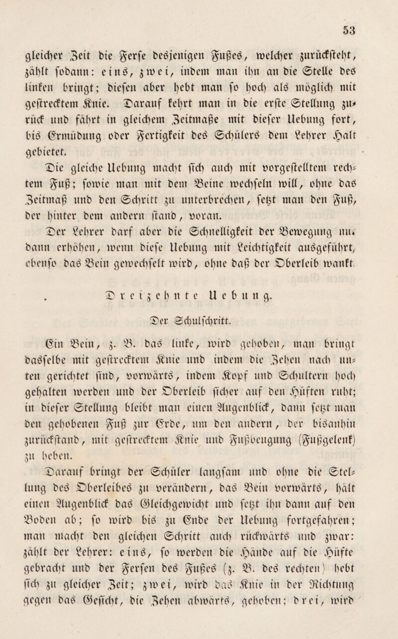 gleicher Bett bie gerfe beseitigen guge$, welcher zuritcfgelg, Zählt fobann: einb, ^ wetr tnbem man ihn an bte ©teile beö linfen bringt; btefeit aber t)ebt man fo hod) alö möglich mit gegrecttent $nte. Darauf fel)rt man in bie erge ©telhtng 31t* ritcf unb fährt in gleichem Beitmage mit btefer Hebung fort, btö (^rmübung ober gertigfeit beö ©dgtlerö beut Lehrer Jpatt gebietet. Die gleiche Hebung macht fid) aud) mit oorgegelltcnt rech¬ tem gug; fomte man mit beut ^8eine mechfeln null, ohne bao Beitmag unb ben ©chritt gu unterbrechen, fegt man ben gug, ber hinter bem anbern gattb, soran. Der Lehrer barf aber bie ©chitelligfett ber Bewegung itiu bann erhoben, meint biefe Hebung mit £etd)tigfeit anögefübrt, ebeitfo baö 33eüt gemechfelt mt'rb, ohne bag ber Dberleib mattft Dreizehnte U e b u it g. Der ©chulfchritt. ©in 55ettt, 3. 53. baö Itttfe, mtrb gehoben, man bringt öaöfelbe mit gegredtent $ittc unb tttbem bie B^hen nach tut* ten gertd)tet ftnb, oormärtö, tnbem älopf unb ©d)ultent hoch gehalten werben unb ber Dberleib ftcber auf ben Düften ruht; in biefer ©tcllung bleibt man einen 3lugettbltd, bann fegt mau ben gehobenen gug (5‘rbe, um ben anbern, ber btöahhtu Zurüdganb, mit gegredtem $nte unb gugbeugmtg (guggeletd) 31t heben. Darauf bringt ber ©chitler langfam unb oliite bie ©tel* Inug beö Dberletbeö 31t oerättbern, baö 53ein oormärtö, hält einen Slugenbltcf baö ©letchgemicht unb fegt ihn bann auf ben 53obett ab; fo wirb biö 31t @nbe ber Hebung fortgefahren; mau macht ben gleichen ©chritt and) rüdwärtö unb zwar: Zählt ber Lehrer: eiitö, fo werben bte Däitbe auf bte Jpüfte gebracht unb ber gerfett beö gugeö (3. 33. bcö rechten) hebt geh 31t gleid)er Bett; 5rt>et, wirb bah ,fmc in ber 9Hd)tung gegen bah begeht, bie Begen abmärth, gehoben; bret, wirb