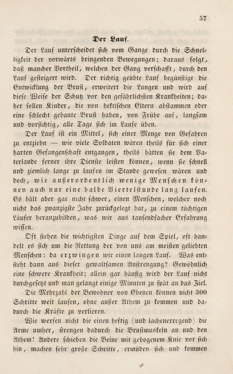 ®er Sauf. Der Sauf unterfcßetbet ßcß oorn ®ange burd) bte ©cßnet* ltgfett ber oortoartö brtttgenbett ^Bewegungen; barmte folgt, baß matterer $ortßett, voeteßen ber ®attg oerfcßajft, burd) beu Sattf geßetgert totrb. Der rtd)ttg geübte Sauf begünfttgt bte ©nttotcFtung ber 23rttß, erweitert bte Zungen imb wtrb auf btefe 2öetfe ber ©cßut3 oor bett gefäßrttcßßett $ran!ßetten; ba* ßer fotlett Ätttber, bte oott t>cftifd)eu Gltent abftammen ober ettte fd)Ied)t gebaute 23ruft ßaben, oon grüße auf, faugfam uub oorßcßttg, atte Sage fteß tut Saufe itbett. Der Sauf ift etu Mittel, ftd) einer tyfienge oon ©efaßrett $u ent^ießn — rote Diele ©otbateu wären tßetB für ftd) etuer garten (35efaugeufd)aft eutgaugeu, tßeit£ ßätteit fte beut $a* tertanbe fertter tßre Diettße teijfen Foulten, wemt fte feßnett uub ätendtd) tauge 31t laufeu tut ©taube gewefett wären uub bod), tute außer orbeut ttdß wenige teufet) eu Fön* uett aud) nur ettte batbe $ ter te tftunbe taug taufett. <3fö t)ätt aber gar utd)t feßwer, einen OJienfcßett, weteßer uod) uteßt ba3 ^wan^igfte 3abr jurüdgetegt l>at, $u erneut tücßtigeit Säufer ferau^ubttbett, wa$ wir au£ taufeubfad)er @rfaßritng totjfeu. Dft fteßen bte wtcßtigften Dinge auf beut ©ptel, oft ßatt* bett e$ ftd) um bte Rettung ber oott uu$ am meißen geliebten OJceufcßen: ba erzwingen wir eilten taugen Sauf. 90ßa$ ettt* ßeßt bautt att£ btefer getoattfauteu 2tnßrengitng? ©ewößnlicß ettte feßwere ÄranFßett; altem gar ßäuß'g wirb ber Sauf nteßt bureßgefeßt uub matt getaugt einige Ginnten ^u fpät au ba£ 3tet. Dte 50Zet)rgaf)t ber SBewoßtter oott Ebenen fönneu nießt 300 ©cßritte weit taufen, ohne außer 2ttßem 31t Fommett uub ba* burd) bte Grafte $tt oertieren. 2öte toerfen nteßt bte einen ßeftig (uub taeßenerregenb) bte 5lrme uutßer, ßrengett babttrd) bte SBrußmuöFetn an uub bett äußern! Rubere feßteben bte teilte mit gebogenem $nte oor fteß bin, maeßen feßr große ©cßritte, ermttbeit ftd) ttnb Fommett