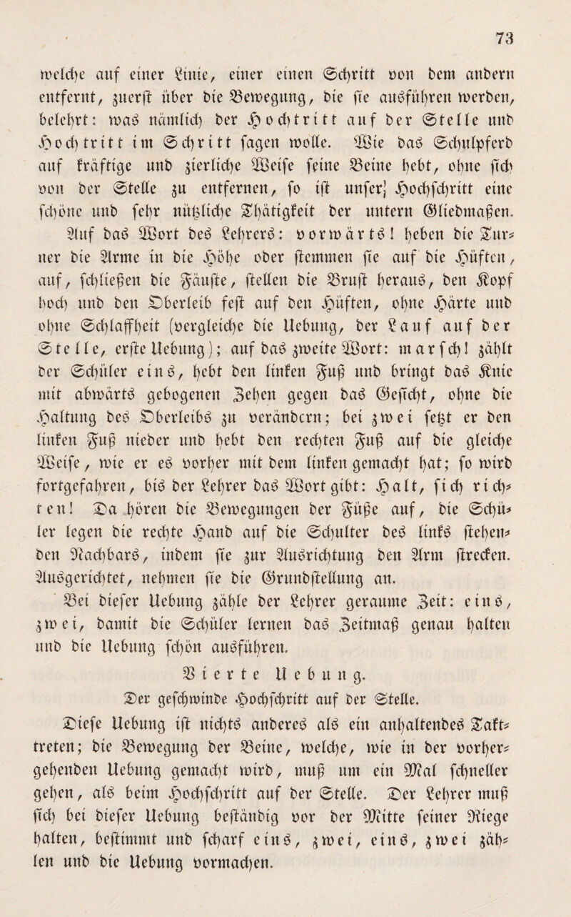 welche auf einer £tttie, einer einen ©d)ritt non beut anbern entfernt, ^nerft über bie Bewegung, bie fie audführen werben, belehrt: wad nämlich ber Jpod)tritt auf ber ©teile nnb jpod) tritt im ©d)ritt fagen wolle. WÖte bad ©chulpferb anf kräftige nnb ^erliche Wöetfe feine teilte bebt, ohne ftch non ber ©teile ^n entfernen, fo ift mtferj Jjpochfd)ritt eine fcböne nnb febr nitültcbe ^l)ätigfeit ber untern ©Itebmaßen. Wlttf bad ÜBort bed £et)rerd: borwärtdl heben bie Sur# ner bie Wirme tu bie jpöfye ober ftemmen fte auf bie Jpüftcit, auf, fd)lte$en bie Raufte, (teilen bie Bruft herauf, ben $opf hoch nnb ben Oberleib fejt anf ben Jpüften, ol)ne Jnärte mtb ohne ©d)laffheit (bergletche bie Hebung, ber £attf auf ber ©teile, erfte Hebung); anf bad zweite WÖort: mar fehl ^al)lt ber ©djitler etnd, t)cbt ben ltnfen $u$ nnb bringt bad $ttte mit abwärtd gebogenen Sel^n gegen bad ©ejTd)t, ohne bte Haltung beb £)berleibd 31t neränbern; bet $wet fe£t er ben ltnfen gup nteber mtb bebt ben rechten gug auf bte gleiche Steife, wte er ed norher mit bem ltnfen gemacht f)ßt; fo wtrb fortgefahren, btd ber Lehrer bad WSortgtbt: jpalt, ftch rieh* reu! £)a hören bie Bewegungen ber §ü$e auf, bte ©d)ü* ler legen bie rechte Jpanb auf bie ©chnlter bed ltnfd ftehem ben 9Rad)bard, inbem fte ^nr Windrichtung ben Wlrnt (treefen. Wlndgerid)tet, nehmen fte bte ßjrunbjtellnng an. Bei btefer Hebung ^ähle ber £cl)rer geraume 3eit: eind, gwei, bamtt bte ©d)üler lernen bad Settmaß genau haI^lt nnb bte Hebung fd)5n audführen. Sterte Hebung. S)er gefchminbe ^od)fchritt auf ber ©teile. Dtefe Hebung ijt nid)td anbered ald ein anhaltenbed £aft> treten; bie Bewegung ber Beine, welche, wie tu ber vorher* gehettben Hebung gemacht wirb, muß um etn Wlal fchneller gehen, ald beim döochfchrttt auf ber ©teile. £)er 2el)rer muß )Td) bet biefer Hebung bejlänbig nor ber 9Htttte feiner stiege halten, bejttmmt nnb fcharf eind, gwet, etnd, ^wet $äb* len unb bte Hebung bormachen.