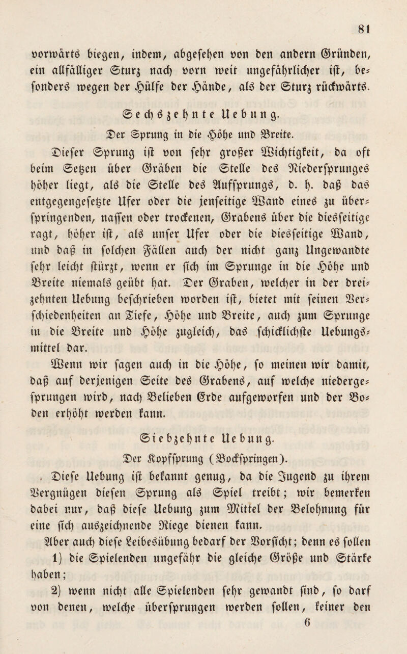 normärtö biegen, inbem, abgefehen non ben anbern ©riinben, eüt allfälliger ©tur$ nach norn weit ungefährlicher ijt, be? fonberS megen ber Jpülfe ber Jpänbe, alö ber ©tur$ rücfmärtö. ©ech$$ehnte U e b ung. Der ©prang in bie .gmhe unb SSreite. tiefer ©prung ift non fef)r großer 2Öichttgfett, ba oft beim ©e£en über (Gräben bie ©teile beä 9?teberfprunge3 höher liegt, alg bie ©teile beö 2luffprung$, b. h- baß ba£ entgegengefe^te Ufer ober bie jenfeitige 2öanb etneö $u über? fpringenben, nafien ober trocfenen, ©rabenö über bie bieöfettige ragt, höhet ißt, alö unfer Ufer ober bie bieöfeitige 2Banb, imb baß in folgen gälten and) ber nicht gan$ Ungemanbte [ehr leicht ßtür$t, menn er ftch im ©prange in bie Jpöhe unb Breite niemals geübt h^t. Der ©raben, vnelcher in ber brei? ahnten Uebung befchrieben morben ijt, bietet mit feinen SSer^ fchiebenheiten anDiefe, dpöhe unb Breite, auch $um ©prange in bie Breite unb jpöf)e zugleich, baö fchicUichüe Uebungö* mittel bar. 28enn mir fagen auch tu bie^öhe, fo meinen mir bamit, baß auf berjentgen ©eite beö ©rabenö, auf melche nieberge? fprungen mirb, nach belieben ©rbe aufgemorfen unb ber S5o? ben erhöht merben fann. ©ieb^ehnte Uebung. Der ^opffprung (SBodffpringen). Dtefe Uebung ißt befannt genug, ba bie Sugenb $u ihrem Vergnügen btefen ©prung aU ©piel treibt; mir bemerken babei nur, baß biefe Uebung jum Mittel ber Belohnung für eine ffch aim^etchnenbe Dfrege bienen fann. 2lber auch biefe 2etbeöübmtg bebarf ber SSorftcht; benn e3 follen 1) bie ©pielenben ungefähr bie gleiche ©röße unb ©tärfe haben; 2) menn nicht alle ©pielenben fel)t gemanbt finb, fo barf non benen, melche überfprungen merben follen, feiner ben 6