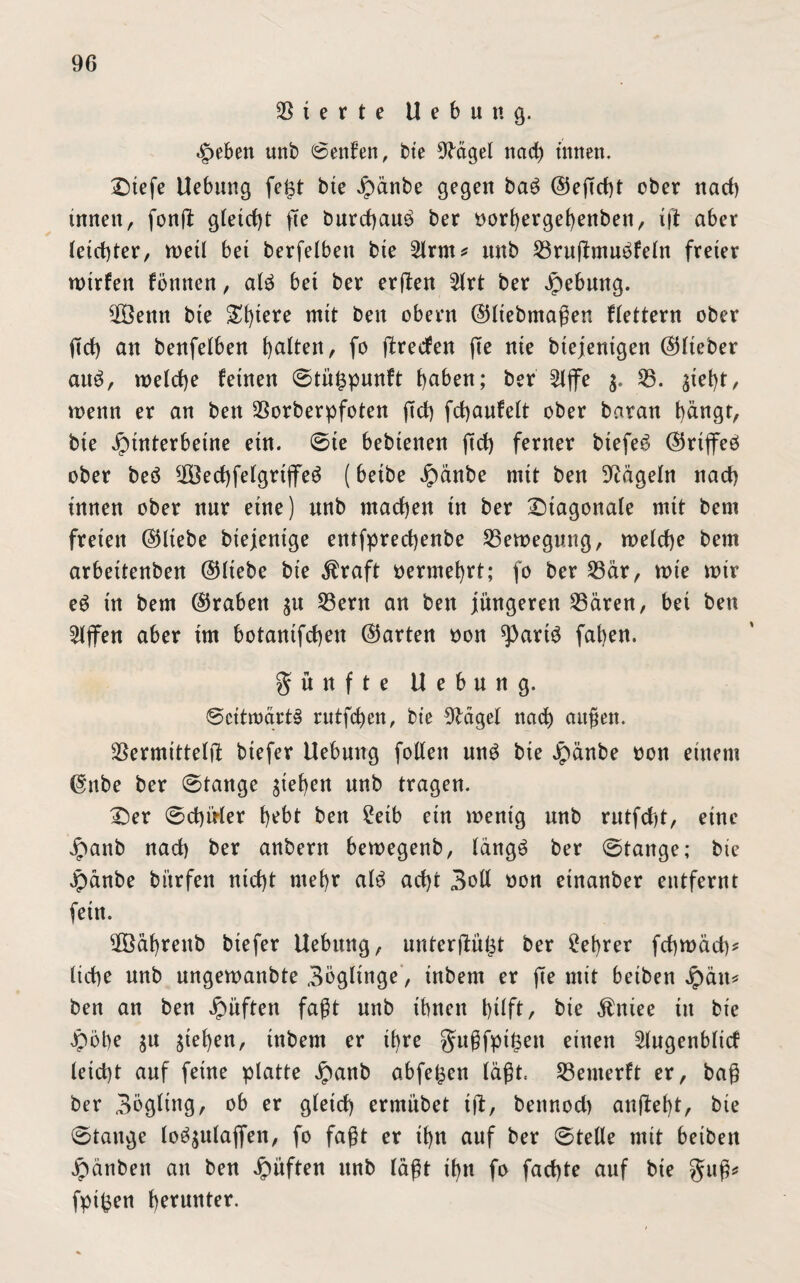 Sterte U e b u n g. Heben unb (Senken, bte 9tttgel nad) tunen. Diefe Uebung fefet bte H^nbe gegen bag (55efTd)t ober nad) innen, fonft gleicht fte burcfyau^ ber oorl)ergel)enben, ift aber leid)ter, n>etl bet berfelbett bte 2lrm* nnb Vruftmugfeln freier wtrfen fönnen, alg bet ber erflen 2lrt ber Hebung. V3enn bte Spiere mit beit obent ©Itebmaßen flettern ober ßd) an benfelben galten, fo ftrecfen (Te nie btejentgen ©lieber aug, roelcfye feinen ©tü^punft haben; ber 2lflFe $. 33. ^iebt, wenn er an bett Vorberpfoten (Td) fdjaufelt ober baran bängt, bie Hinterbeine etn. ©te bebtenen ftdf) ferner btefeg ©riflFeg ober beg 303ed)felgrtflFeg (betbe Häa^ mit ben Nägeln nad) innen ober nur eine) nnb machen tn ber diagonale mit bent freien ©liebe biejentge entfprecfjenbe 33ewegung, welche bem arbeitenben ©Hebe bie $raft vermehrt; fo ber 33är, tute mir eg tn bem ©raben $it 33ern an ben jüngeren 33ären, bei ben Riffen aber trn botantfdjeu ©arten oon *)>artg faben. fünfte Hebung. ©cttroärtS rutfcben, bte 9lägel nad) äugen. Vermitteln btefer Uebmtg fotten ung bie Hänbe ron einem ©nbe ber ©tauge Rieben nnb tragen. £)er ©d)üler t)ebt ben £etb ein wenig unb rutfd)t, eine Jpaitb nad) ber anbern bewegenb, längg ber ©tauge; bie Hänbe bi'trfen nid)t mebr alg ad)t 3oll oon etnanber entfernt fein. Vöäbrettb btefer Uebung, unterjlu(3t ber £ebrer fcbmäd)* liebe unb ungewanbte Bögltnge, inbern er (Te mit beiben Jpäit* ben an ben Häftett faßt nnb ihnen btlft, bie $niee tit bie Hobe $u ^efyen, tnbem er ihre gußfpifcett einen 2lugenblid teid)t auf feine platte Haab abfefcen (aßt. 33enterft er, baß ber 3ögltng, ob er gletd) ermi’tbet tft, beitnod) anftebt, bie ©tauge logjulafien, fo faßt er d)n auf ber ©teile mit beiben Hänbeit an ben Hüften nnb läßt ihn fo fad)te auf bie gttß* fpifcen b^nnter.