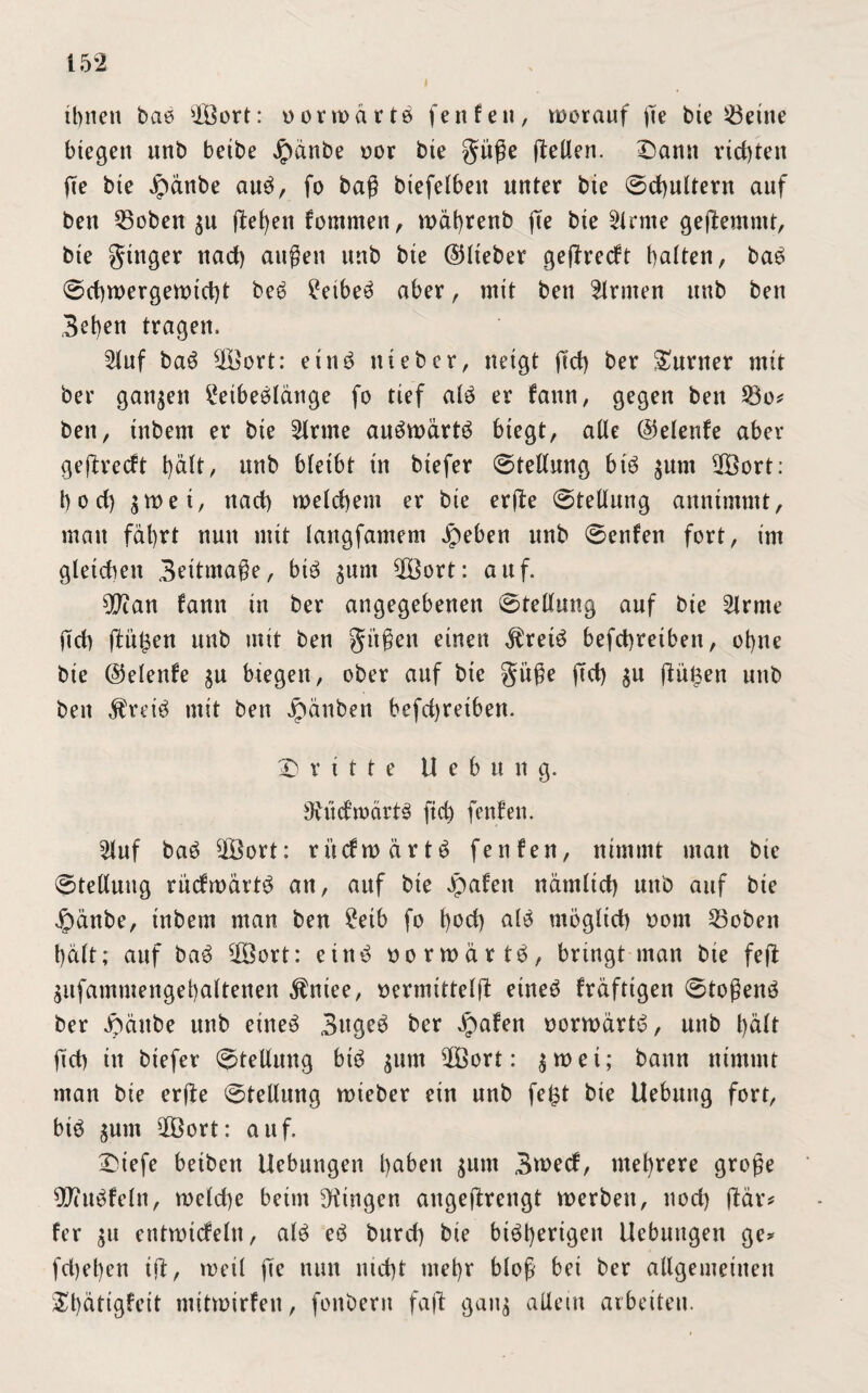 i ü)nen bab siÖort: oor warte fenfen, worauf ge bie teilte biegen nnb beibe Jpänbe oor bte gitge fleUen. Dann richten ge bte Jpänbe aub, fo bag biefelben unter bte ©djultern auf ben 53oben $u fielen kommen, wäbrenb fte bte kirnte gehemmt, bte ginger nad) äugen unb bte ©lieber gegredt batten, bab ©cbwergewtdg beb £eibeb aber, mit ben Ernten nnb ben Beben tragen. Stuf bab $£ort: etnb ttieber, neigt gd) ber Turner mit ber ganzen i*eibeblänge fo tief alb er kann, gegen ben 23o* ben, inbem er bie 21rme aubwärtb biegt, ade ©elerde aber geftreeft t)ält, unb bleibt in biefer ©tedung bib $unt $Bort: b o d) zwei, ttad) welchem er bie erfle ©tedung annimmt, man fährt nun mit langfamem Jpeben unb ©enken fort, im gleichen Beitmage, bib $um 5Öort: auf. 2Jtan kann in ber angegebenen ©tedung auf bie 2trme gd) jäü^en unb mit ben gi'tgen einen $reib befegreiben, ohne bie ©elenke $u btegett, ober auf bte gitge gd) $u gülsen unb ben $reib mit ben Jpänben befd)reiben. Dritte Hebung. 9vüdwcirtb ftd) fenfen. 21uf bab 2Bort: rücfwärtb fenfen, nimmt man bte ©teduug rücfwärtb att, auf bie Jpakett närnltd) unb auf bie £mnbe, tnbem man ben £etb fo b^d) <db möglich oom 23oben hält; auf bab $8ort: einb oorwärtb, bringt man bie feg Sitfammengebaltenen $niee, oermittelg eineb kräftigen ©togenb ber Joäube unb eineb Bugeb ber Jpaken oorwärtb, unb hält fid) in biefer ©tedung bib $um 2öort: $wei; bann nimmt man bie erge ©tedung wieber ein nnb fe£t bie Uebuttg fort, bib ^unt 2Öort: auf. Diefe betben Uebttngen b^n $itm Bwecf, mehrere groge ^ittbfeln, weld)e beim gingen augegrengt werben, nod) gär* fer 51t entwickeln, alb eb burd) bie btbbertgett Uebuugen ge* fd)et)en ig, weil ge nun md)t ntebr blog bei ber adgemeitten Dbätigfeit mitwirfen, fonbertt fag gang aUettt arbeiten.