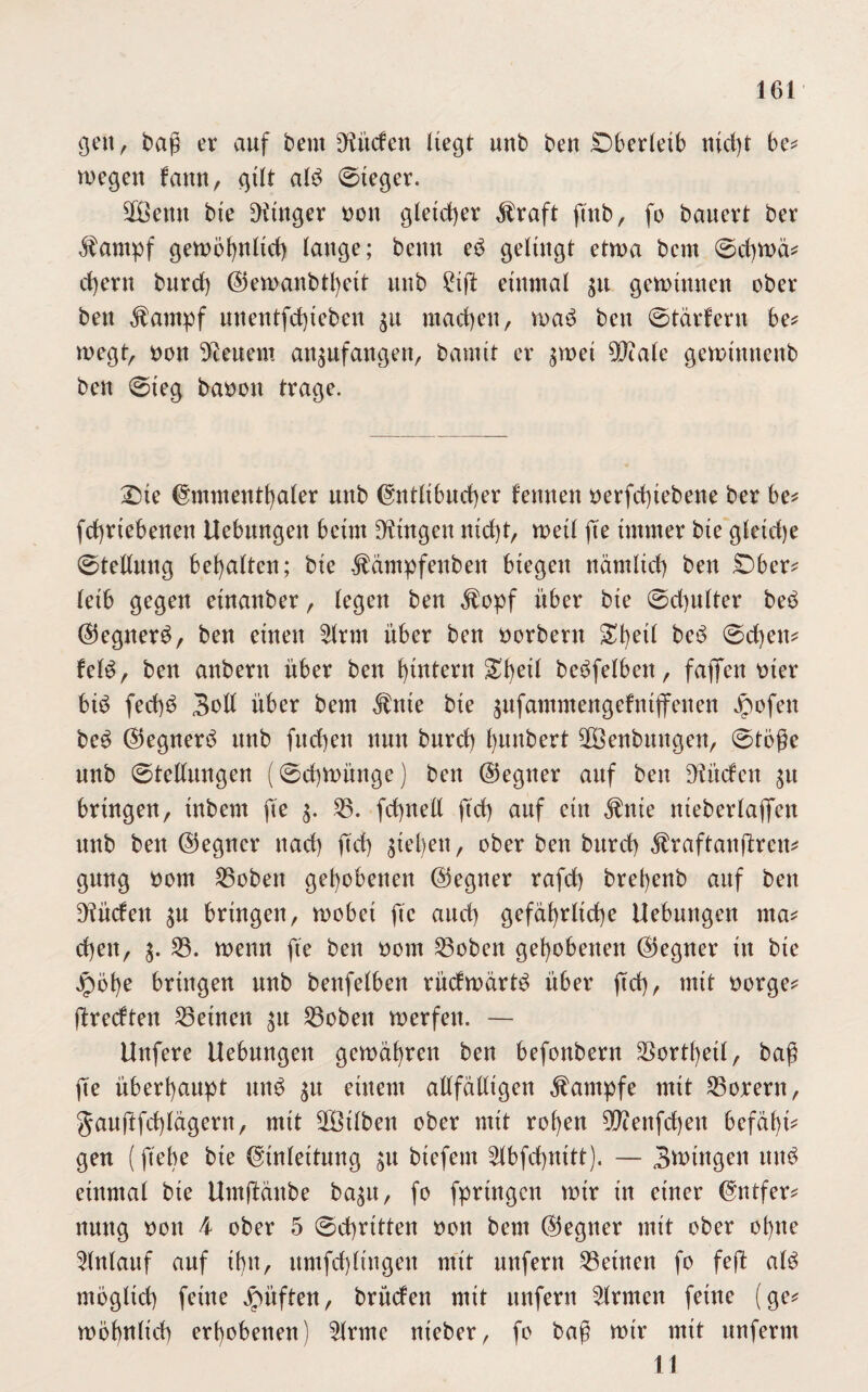 gen, baß er auf beut bilden liegt unb ben Oberleib nicht be* wegen fann, gilt alö ©ieger. 2öetm bie Finger non gleicher $raft ftttb, fo bauert ber $ampf gewöhnltd) lange; beim eö gelingt etwa bcm ©chwä* ehern bnrch @ewanbtl)eit unb gißt einmal $u gewinnen ober ben $ampf nnentfcf)ieben $u machen, waö ben ©tarfern be* wegt, non Renern anpfangen, bamtt er $wei 99ca(e gewimtenb ben ©ieg banon trage. £üe Emmenthaler unb Entlibucher lernten nerfd)tebene ber be* fchrtebenen Uebungen beim Dringen nicht, weil fte immer bie gleict)e Stellung bemalten; bie ^ämpfenben biegen nämlich ben SDber* letb gegen etnanber, legen ben $opf über bie Schulter beö Elegnerö, ben einen 5lrm über ben norbern £f)etl beö ©djen* leid, ben anbern über ben ^intern betreiben, faßen oter biö fechö Soll über bem $nte bie pfammengefntffenen Jpofen bcö E5egnerö unb fitchen nun bnrch l>unbert ÜÖenbmtgen, ©töße unb (Stellungen ((Schwünge) ben (Gegner auf ben dürfen $u bringen, tnbem fie $. 33. fchnell ftch auf ein Jtnie nteberlafifen unb ben ©egner nach ftch Stehen, ober ben bnrch Äraftanfireu* gung oom 33obett gehobenen (Gegner rafrf) bret)enb auf ben dürfen s« bringen, wobet fie auch gefährliche Uebungen ma* cheit, s. 33. wenn fie ben oom 33oben gehobenen (Gegner in bie jpöhe bringen unb benfelben rüdwärtö über fleh, mit oorge* ftredten 33eüten $u 33oben werfen. — Uttfere Uebungen gewähren ben befonbern SSorthetl, baß fte überhaupt unö su einem allfälligen Kampfe mit 33orern, ganjlfchlägern, mit äBtlben ober mit rohen 90?enfd)en befäl)i* gen (flehe bie Einleitung su btefem 3lbfchnttt). — Swingen ttttö einmal bie Umftänbe bagu, fo fprtngen wir in einer Entfern nung non 4 ober 5 Schritten non bem (Gegner mit ober ohne Slnlauf auf ihn, umfchlingen mit unfern 33etnen fo feft alö möglich feine Jpitften, brüden mit unfern Firmen feine (ge* wohnlich erhobenen) 3lrme nieber, fo baß wir mit unferm 11