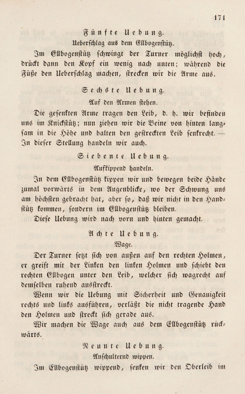 fünfte U e b u ii g. Ueberfcblag au3 Dem (§Ufcogenftü£, 3m (JllbogenfKtts fd)Wtngt Der Turner tnögltdjß t)od), brücft bann Den $opf ein wenig nad) unten; mafyrettb Die güße Den Heberfcbtag machen, ßrecfen wir bte s2lrme aue. © e d) ö t e Hebung. «uf ben SCniten fielen. Die gefettften Sinne tragen ben £etb, b. t). wir beftuben un£ tm $mcf|lü£; nun jt'eljen mir bte 53etne oon hinten lang# (am tn bte jpöbe unb batten ben geßrecften £etb fenfredjt — 3n btefer ©tetlung Raubein mtr aud). ©iebente Hebung. SCttfftppenb Ijanbetn. 3n beut (5tlbogenßüt$ fippen mir unb bewegen betbc Jpänbc $untal oorwärt^ tn bem Slugenbttcfe, wo ber ©cfywung und atn t)öd)jten gebrad)t bat, aber fo, baß mir ntd)t tn ben Jjpattb* ßü£ fontmen, fonbertt tut @:tlbogenßüfc bleiben. Dtefe Hebung wirb nad) oorn unb hinten gemacht. 51 et) t e Hebung. Sö'age. Der Gunter fet^t ßd) oon außen auf ben rechten jpolnten, er greift mit ber 2tnfcn ben ltnfen Jpolmen unb fcf)t'ebt ben rechten (Ellbogen unter ben 2etb, welcher ßd) wagrecßt auf bemfetben rußettb au^ßrecft. Söenn mir bte Hebung mit ©tcherßeit unb (Genauigkeit rechte unb littf3 atWfüfyrett, »erläßt bte nicht tragenbe Jpattb ben Jpolnten unb ßredt ßd) gcrabe au£. 5Btr machen bte 5Öage and) auö bem (£Hbogenßufc rücf# mdrtö. Neunte Hebung. Sfnfd)ultentb wippen. 3nt (£llbogenßii$ wippettb, fettfen mir ben Dberleib int