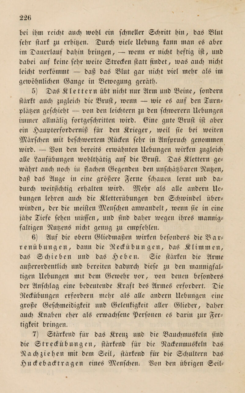 bet tfynt rctd)t and) wot)t ein fct^nelter ©cßritt t)in, baö S3htt fefyr ftart $n erbten. Dnrcf) niete Uebung fattn man eö aber im Danerlauf batßtt bringen, — wenn er ntd)t t)cfttg ift, nnb babei anf feine fe^r wette ©treefen flatt ftnbet, waö and) ntd)t Iefcf)t norfömmt — baß baö 53tnt gar ntd)t oiel tnefyr atö tm gewöhnlichen ®ange ttt 23ewegnng gerät!). 5) Daö klettern übt ntd)t nur 5lrm nnb teilte, fonbern ffdrft and) ^ngletd) bte ^3rnff, wenn — wte eö anf ben £nrtt? planen gefcf)tet)t — non ben leichtern $n ben fd)Werern Uebnngen immer allmältg fortgefcfyrttten wirb, @tne gnte 53rnft tft aber ein jpanpterforbentiß für ben Krieger, wett fte bei wetten 9[)iärfd)en mit befebwertem dürfen fet)r in 5lnfprnd) genommen wirb. — SSott ben bereite erwähnten Uebnngen wirfett gugleict) alte £anfübnttgett wot)ttt)ätig anf bie 53ruft. Daö klettern ge? wät)rt anef) nod) in flad)ett ©egenbett ben unfehlbaren 9dt£ctt, baß baö 5luge in eine größere $erne fchaaen lernt nnb ba? bnrd) wcitßchtig erl)atten wirb. 9J?ebr aU alte attbern Ue? bnngen lehren and) bte $letterübnngen ben ©chwinbet über? wtttbett, ber bte weiften 90iettfd)en anwanbett, wenn fte ttt eine jdt)e £tefe fet)en müflfen, nnb jtnb bat)er wegen tfyreö manntg? faltigen 9tn£enö nicht genng £tt empfehlen. 6) 2lnf bte obertt ©ttebntaßen wtrfett befottberö bte 53 a r? renübnttgen, bann bie ^etfübnn gen, ba3 stimmen, baö ©d)iebett nnb baö Jpebett. ©ie ffdrfen bie 5trtne außerorbenttieß nnb bereiten babttrd) btefe $tt ben mamtigfal? ttgen Uebnngen mit bem ©eweßr oor, oott betten befonbertf ber 5titfd)tag eine bebentenbe Äraft beö 5trnteö erforbert. Die Dtedübnngen erforbertt me()r alö alte attbertt Uebungett eine große ©efchmetbtgfett nttb (55elettfigfeit alter ©tteber, bat)er and) Knaben eher alö erwad)fette ^erfonen eö barttt gur $er? tigfeit bringen. 7) ©tärfenb für baö $ren$ ttttb bte 53and)inn$fcttt ftnb bie ©trecfübnngett, ffdrfenb für bte ^adenimtöfetn baö a d)gießen mit bem ©eil, ftärfeitb für bte ©cßnltern baö pndebadtragen eüteö 5D?ettfcheit. $on bett übrigen ©eit?