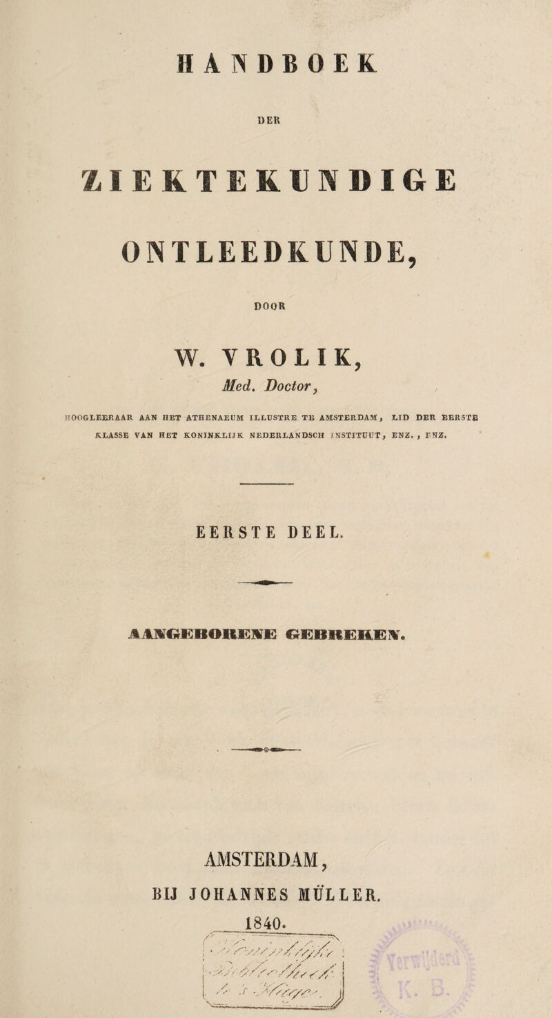 DEK ZIEKTEKUNDIGE ONTLEEDKUNDE, DOOR W. V ROL IK, Med. Doctor, HOOGLEERAAR AAN HET ATHENAEUM ILLUSTRE TE AMSTERDAM, EID DER EERSTE KLASSE VAN HET KONINKLIJK NEDERLANDSCH fNSTITDUT, ENZ., ENZ. EERSTE DEEL. JIM^EBOREIE GEBREKEN. AMSTERDAM, BIJ JOHANNES MULLER. . 1840. / \ss,