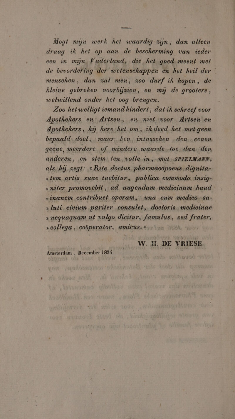 Mogt mijn werk het waardig zijn, dan alleen draag ik het op aan de bescherming van ieder een in mijn Vaderland, die het goed. meent met de bevordering der wetenschappen en het heil der menschen, dan zal men, zoo durf ik hopen, de kleine gebreken voorbyzien, en my de grootere, welwillend onder het oog brengen. Zoo het welligt iemand hindert, dat ik schreef voor Apothekers en Artsen, en niet voor Artsen en Apothekers, hy kere-het om, ihdeed het met geen bepaald: doel, maar ken, intusschen den „eenen geene, meerdere of mindere waarde toe dan den anderen, en stem: tenvolle in, met SPIELMANN, als.hij zegt: «Rite doetus pharmacopoeus dignita- »tem artis suae tuebitur, publica commoda insig- »niter promovebit, ad augendam medicinam haud »inanem contribuet operam, una cum medico, sa- »luti civium pariter consulet, doctoris. medicinae » neguaguam ut vulgo dicitur, famulus, sed frater, „collega, coöperator, amicus; « W.H. DE VRIESE. Amsterdam , December 1834.