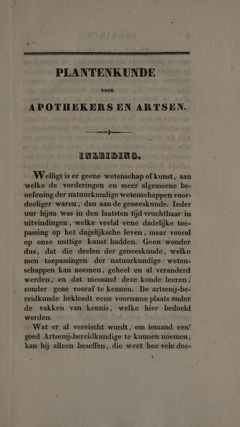 APOTHEKERS EN ARTSEN. ie, LNEBEDING. Wenst is er geene wetenschap of kunst „ aan welke de vorderingen en meer algemeene be- „oefening der natuur krige wetenschappen voor- deeliger waren, dan aan de geneeskunde. Ieder uur bijna ‘was in den laatsten tijd vruchtbaar in uitvindingen, welke veelal eene dadelijke toe= passing op het dagelijksche leven , maar vooral op onze nuttige kunst hadden.” Geen wonder dus, dat. die deelen der geneeskunde, welke men toepassingen der natuurkundige weten- schappen kan noemen, geheel en al veranderd werden, en dat niemand deze konde leeren, zonder gene vooraf te kennen. De artsenij-be- reidkunde bekleedt eene voorname plaats onder de vakken van kennis, welke hier bedoeld worden. | … Wat er al vereischt wordt, om iemand- een’ goed Artsenij-bereidkundige te kunnen noemen, kan hij alleen beseffen, die weet hoe vele dee-