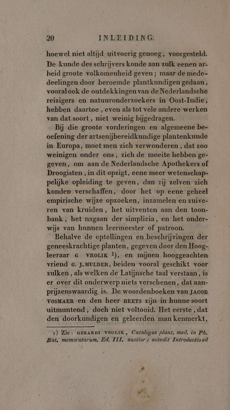 hoewel niet altijd uitvoerig genoeg , voorgesteld. De kunde des schrijvers konde aan zulk eenen ar- beid groote volkomenheid geven ; maar de mede- deelingen door beroemde plantkundigen gedaan, vooralook de ontdekkingen van de Nederlandsche reizigers en natuuronderzoekers in Oost-Indie, hebben daartoe , even als tot vele andere werken van dat soort, niet weinig bijgedragen. Bij die groote vorderingen en algemeene be- oefening der artsenijbereidkundige plantenkunde in Europa, moet men zich verwonderen , dat zoo weinigen onder ons, zich de moeite hebben ge- geven, om aan de Nederlandsche Apothekers of Droogisten , in dit opzigt, eene meer wetenschap- pelijke opleiding te geven, dan zij zelven zich konden verschaffen, door het op eene geheel empirische wijze opzoeken, inzamelen en zuive- ren van kruiden, het uitventen aan den. toon- bank, het nagaan der simplicia, en het onder- wijs van hunnen leermeester of patroon. Behalve de optellingen en beschrijvingen der geneeskrachtige planten, gegeven door den Hoog- leeraar G&G. VROLIK |), en mijnen hooggeachten vriend G. J.MULDER, beiden vooral geschikt voor zulken, als welken de Latijnsche taal verstaan, is er over dit onderwerp niets verschenen, dat aan- prijzenswaardig is. De woordenboeken van JAcoB “_VOSMAER en den heer BEETs zijn in hunne soort uitmuntend , doch niet voltooid. Het eerste , dat den doorkundigen en geleerden man kenmerkt, 1) Zie: GERARDI VROLIK, Catalogus plant, med. in Ph. Bat, memoratarum, Ed. III, auctiors accedit Introductioed