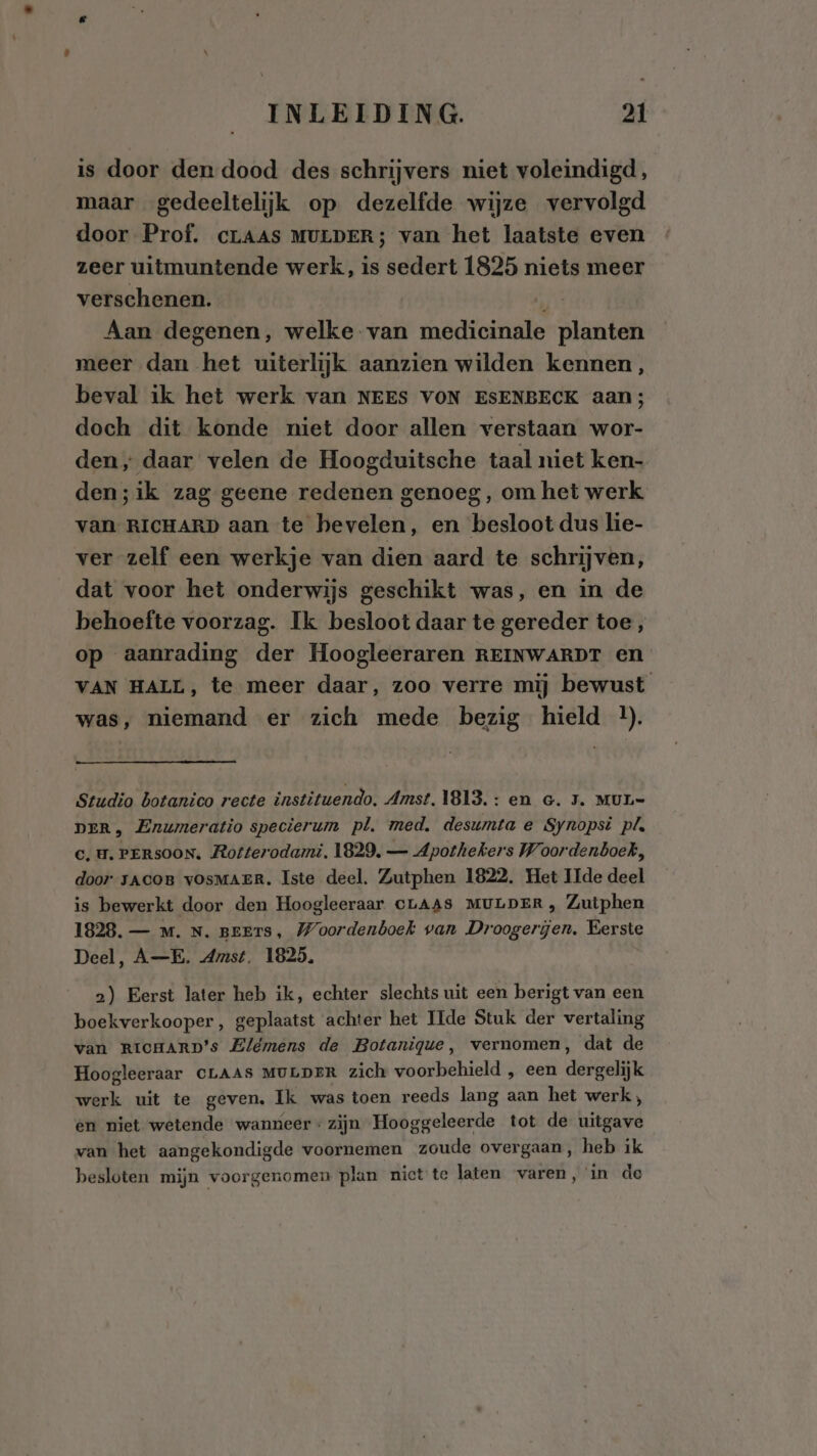 is door den dood des schrijvers niet voleindigd, maar gedeeltelijk op dezelfde wijze vervolgd door Prof. crLAAS MULDER; van het laatste even zeer uitmuntende werk, is sedert 1825 niets meer verschenen. Rj Aan degenen, welke van medicinale planten meer dan het uiterlijk aanzien wilden kennen, beval ik het werk van NEES VON ESENBECK aan; doch dit konde niet door allen verstaan wor- den, daar velen de Hoogduitsche taal niet ken- den;ik zag geene redenen genoeg, om het werk van RICHARD aan te hevelen, en besloot dus lie- ver zelf een werkje van dien aard te schrijven, dat voor het onderwijs geschikt was, en in de behoefte voorzag. Ik besloot daar te gereder toe , op aanrading der Hoogleeraren REINWARDT en VAN HALL, te meer daar, zoo verre mij bewust was, niemand er zich mede bezig hield l. Studio botanico recte instituendo, Amst. 1813. : en Gc. 5. MUL= DER, Enumeratio specierum pl. med. desumta e Synopsi pls C‚ U. PERSOON, Rotterodami. 1829. — Apothekers Woordenboek, door JACOB vOSMAER. Iste deel. Zutphen 1822. Het Ide deel is bewerkt door den Hoogleeraar CLAAS MULDER, Zutphen 1828. — Mm. N. BEETS, Woordenboek van Droogerjen. Eerste Deel, A—E. Amst. 1825. 2) Eerst later heb ik, echter slechts uit een berigt van een boekverkooper, geplaatst achter het Ide Stuk der vertaling van RICHARD's Elémens de Botanique, vernomen, dat de Hoogleeraar CLAAS MULDER zich voorbehield , een dbwenik werk uit te geven. Ik was toen reeds lang aan het werk, en niet wetende wanneer: zijn Hooggeleerde tot de uitgave van het aangekondigde voornemen zoude overgaan, heb ik besloten mijn voorgenomen plan nict te laten varen, in de