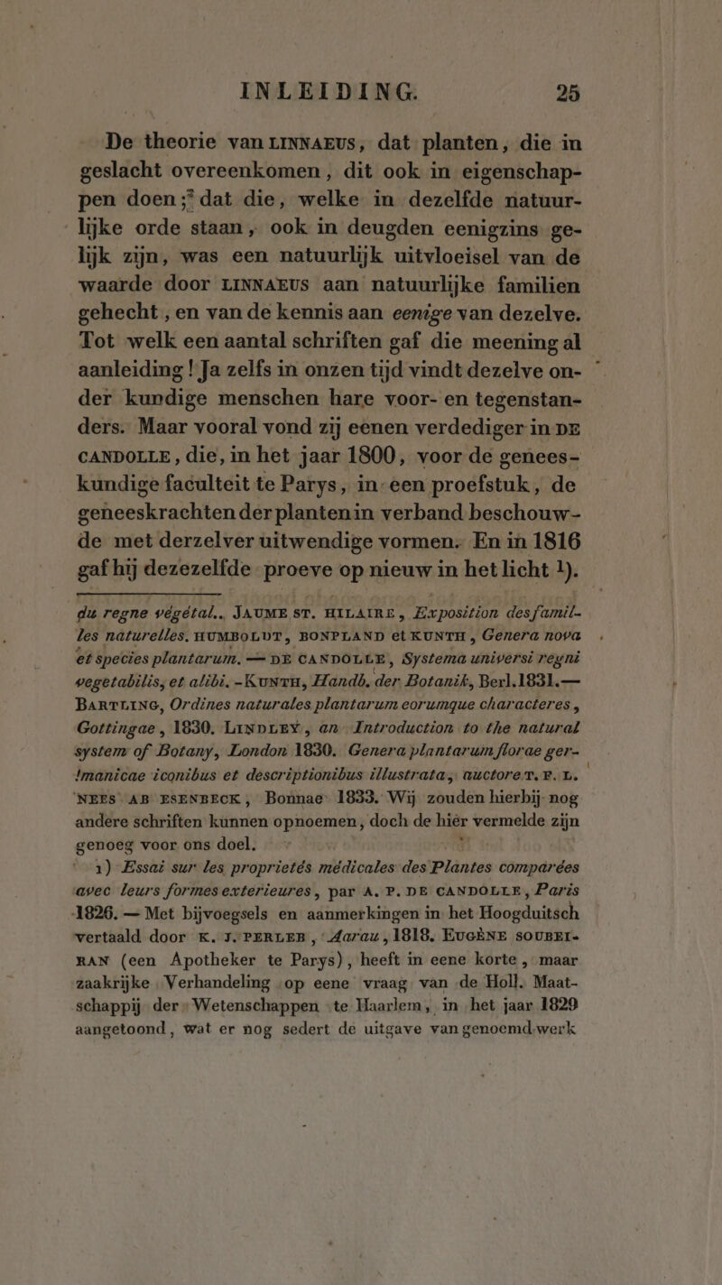 De theorie van LINNAEUS, dat planten, die in geslacht overeenkomen, dit ook in eigenschap- pen doen; dat die, welke in dezelfde natuur- lijke orde staan „ ook in deugden eenigzins ge- lijk zijn, was een natuurlijk ih BEREN van de waarde door LINNAEUS aan natuurlijke familien gehecht ‚en van de kennis aan eenige van dezelve. Tot welk een aantal schriften gaf die meening al aanleiding !Ja zelfs in onzen tijd vindt dezelve on- der kurdige menschen hare voor- en tegenstan- ders. Maar vooral vond zij eenen verdediger in pr CANDOLLE, die, in het jaar 1800, voor de genees- kundige faculteit te Parys, in-een proefstuk, de geneeskrachten der planten in verband beschouw- de met derzelver uitwendige vormen. En in 1816 gaf hij dezezelfde proeve op nieuw in het licht 1). du regne végetal,, JAUME ST. HILAIRE , Exposition des famil. les naturelles. HUMBOLDT, BONPLAND et KUNTH , Genera nova et species plantarum. _— DE CA SDOMER ‚ Systema univer ‘Si regni vegetabilis; et alibi, -KuNrTrn, Handò. En Botanik, Berl.1831.— BARTLING, Ordines naturales plantarum eorumgue characteres , Gottingae , 1830. LiNpLeY, an Introduction to the natural system of Botany, London 1830. Genera plantaruinflorae ger- !manicae iconibus et descriptionibus illustrata, auctoreT.r.L. 'NEES AB ESENBECK, Bonnae' 1833. Wij zouden hierbij- nog andere schriften helfen opnoemen; doch de hik vermelde zijn genoeg voor ons doel. 1) Essai sur les proprietés meédicales des Plântes compardes avec leurs formesexterieures, par A. P. DE CANDOLLE, Paris 1826. — Met bijvoegsels en aanmerkingen in. het Heogduiideh vertaald door K. 1. PERLEB , Aarau, 1818, EuGÈNE sOUBEI= RAN (een Apotheker te Barsi) î heeft in eene korte , maar zaakrijke Verhandeling «op eene vraag: van ‚de Holl. Maat- schappij der» Wetenschappen “te Haarlem, in het jaar 1829 aangetoond, wat er nog sedert de uitgave van genoemd-werk