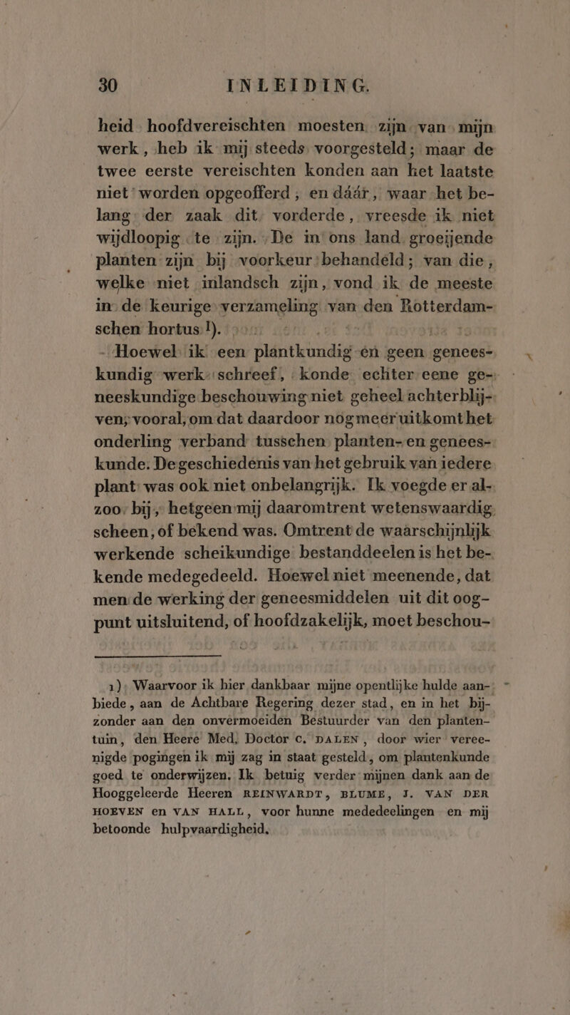 heid hoofdvereischten moesten. zijn van mijn werk , heb ik mij steeds. voorgesteld ; maar de twee eerste vereischten konden aan ket laatste niet‘ worden opgeofferd , en dáár , waar het be- lang: der. zaak dit, vorderde, vreesde ik niet wijdloopig te ‘zijn. „De in'ons land. groeijende planten zijn bij voorkeur:behandeld; van die, welke niet inlandsch zijn, vond ik de meeste in. de keurige Annee van den Rotterdam- schen hortus. DD. de 82 rie 3 „Hoewel ik een Ault hed én geen genees- kundig werk” schreef, konde. echter eene ge- neeskundige beschouwing niet geheel achterblij-. ven; vooral,om dat daardoor nogmeer uitkomt het onderling verband tusschen. planten-en genees- kunde: Degeschiedenis van het gebruik van iedere. plant: was ook niet onbelangrijk. Ik voegde er al zoo bij hetgeen mij daaromtrent wetenswaardig, scheen, of bekend was. Omtrent de waarschijnlijk werkende scheikundige bestanddeelen is het be-. kende medegedeeld. Hoewel niet meenende, dat men: de werking der geneesmiddelen uit dit oog- punt uitsluitend, of hoofdzakelijk, moet beschou 1); Waarvoor ik hier dankbaar mijne opentlijke hulde aan- biede, aan de Achtbare Regering dezer stad, en in het bij- zonder aan den onvermoeiden Bestuurder van den planten- tuin, den Heere Med, Doctor c. DALEN , door wier veree- nigde pogingen ik mij zag in staat gesteld, om plantenkunde goed te onderwijzen. Ik betuig verder mijnen dank aan de Hooggeleerde Heeren REINWARDT, BLUME, J. VAN DER HOEVEN en VAN HALL, voor hunne mededeelingen en mij betoonde hulpvaardigheid,