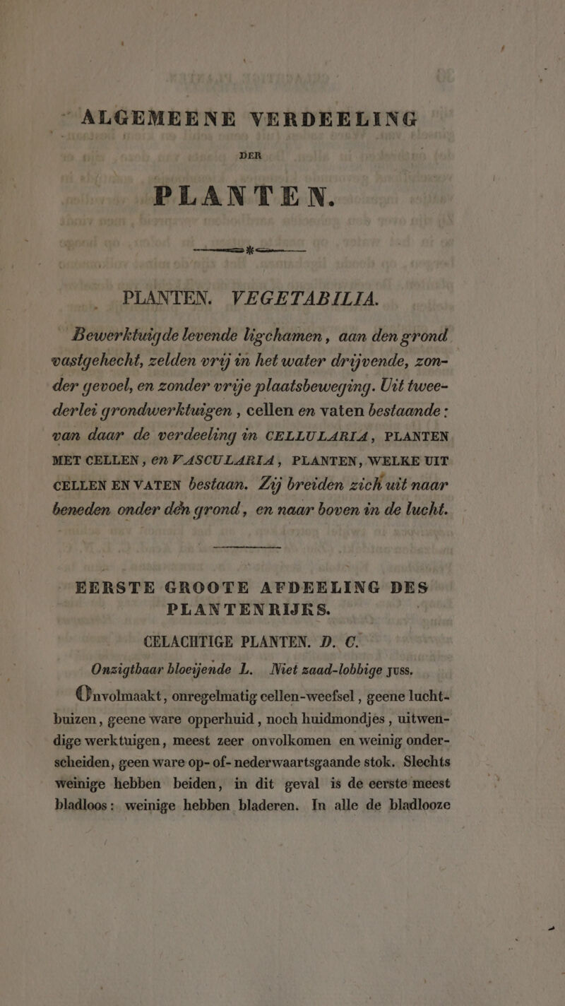“ALGEMEENE VERDEELING PLANTEN. mer PE man PLANTEN. VEGETABILIA. _Bewerktuigde levende ligchamen , aan den grond vastgehecht, zelden vrij in het water drijvende, zon- der gevoel, en zonder vrije plaatsbeweging. Uit twee- derlei grondwerktuigen , cellen en vaten bestaande : van daar de verdeeling in CELLULARIA, PLANTEN MET CELLEN, en VASCULARIA, PLANTEN, WELKE UIT CELLEN EN VATEN bestaan. Zij breiden zich uit naar beneden onder den grond, en naar boven in de lucht. EERSTE GROOTE AFDEELING DES PLANTENRIJKS. CELACHTIGE PLANTEN. D. C. Onzigtbaar bloeijende L. Niet zaad-lobbige zuss. On volmaakt, onregelmatig cellen-weefsel , geene lucht- buizen, geene ware opperhuid , noch huidmondjes , uitwen- dige werktuigen, meest zeer onvolkomen en weinig; onder- scheiden, geen ware op- of- nederwaartsgaande stok. Slechts weinige hebben beiden, in dit geval is de eerste meest bladloos :_ weinige hebben bladeren. In alle de bladlooze