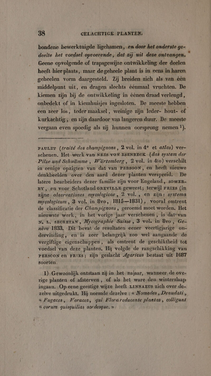 bondene bewerktuigde ligchamen , en door het onderste ge- deelte het voedsel opvoerende, dat zij wit deze ontvangen. ! Geene opvolgende of trapsgewijze ontwikkeling der deelen heeft hier plaats, maar de geheele plant is in. eens in haren geheelen vorm daargesteld. Zij breiden zich als van één middelpunt uit, en dragen slechts éénmaal vruchten. De kiemen zijn bij de ontwikkeling in éénen draad verlengd , onbedekt of in kiemhuisjes ingesloten. De meeste hebben een zeer los, teder maaksel, weinige zijn leder- hout- of kurkachtig , en zijn daardoor van langeren duur. De meeste vergaan even spoedig als zij hunnen oorsprong nemen !). PAULET (traité des champignons, 2 vol. in 4° et atlas) ver- schenen. Het werk van NEES vON ESENBECK (das system der Pilze und Schwämme , Würtemberg , 3 vol. in Ato) verschilt in eenige opzigten van dat van PERSOON, en heeft nieuwe denkbeelden over den aard dezer planten verspreid. De latere bearbeiders dezer familie zijn voor Engeland , soweEr- BY, en voor Schotland ereviuLE geweest; terwijl Fries (in zijne: observationes mycologicae , 2 vol. , en zijn: systema mycologicum , 3 vol. in Bvo, 18151831), vooral omtrent de classificatie der Champignons, geroemd moet worden, Het nieuwste werk, in het vorige jaar verschenen, is dat“ van N. L. SECRETAN , Mycographie Suisse , 3 vol. in 8vo, Ge- nève 1833, Dit bevat de resultaten eener veertigjarige on- dervinding, en is zeer belangrijk zoo wel aangaande de vergiftige eigenschappen, als omtrent de geschiktheid tot voedsel van deze planten. Hij volgde de rangschikking van PERSOON en FRIES; zijn geslacht Agaricus bestaat uit 1087 soorten. I) Gewoonlijk ontstaan zij in het najaar, wanneer, de ove- rige planten of afsterven, of als het ware den winterslaap ingaan. „Op eene geestige wijze heeft LINNAEUS zich over de- zelve uitgedrukt. Hij noemde dezelve : « Nomades „ Denudati , « Fugaces, Voraces, qui Flora reducente plantas , colligunt « corum quisquilias sordesgue. »