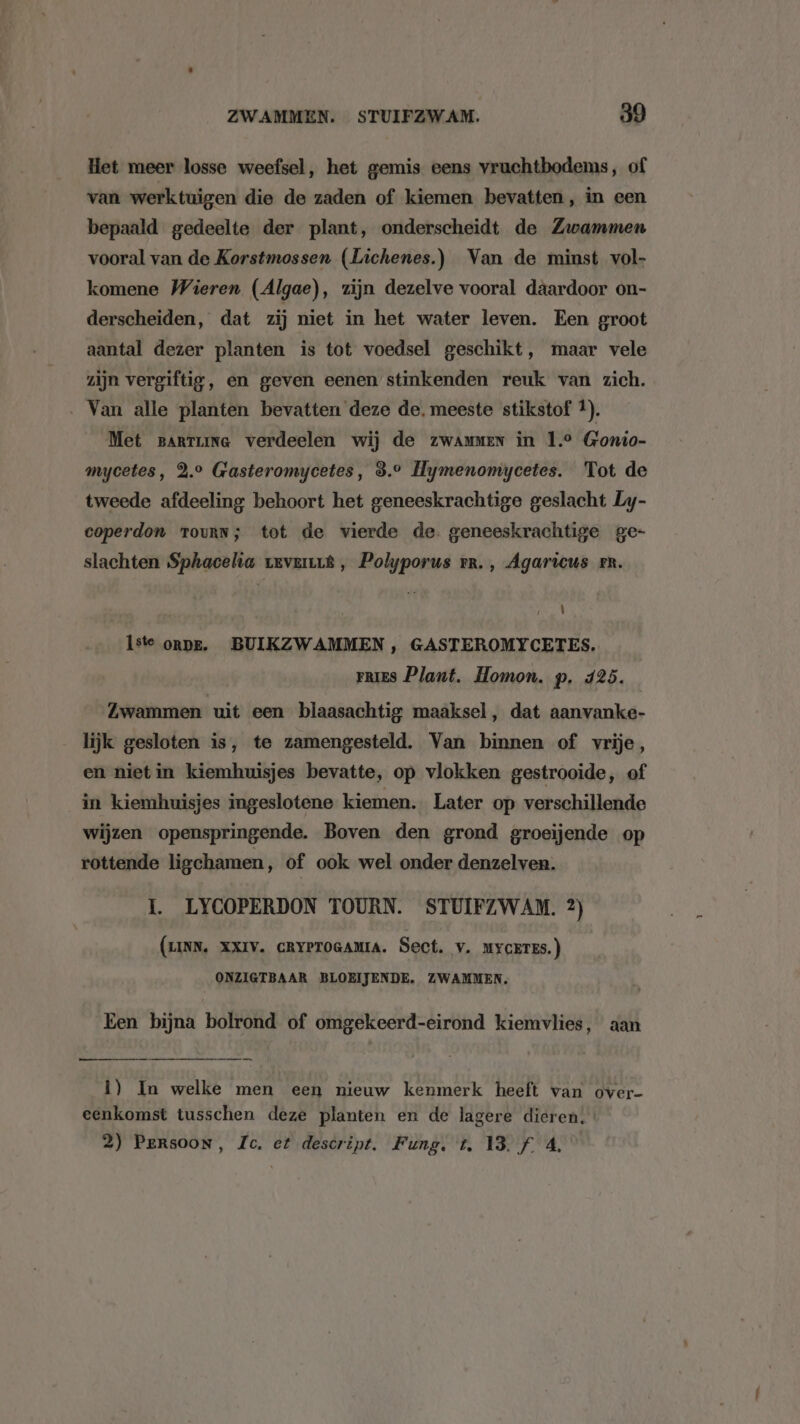 Het meer losse weefsel, het gemis eens vruchtbodems, of van werktuigen die de zaden of kiemen bevatten, in een bepaald gedeelte der plant, onderscheidt de Zwammen vooral van de Korstmossen (Lichenes.) Van de minst vol- komene Wieren (Algae), zijn dezelve vooral däardoor on- derscheiden, dat zij niet in het water leven. Een groot aantal dezer planten is tot voedsel geschikt, maar vele zijn vergiftig, en geven eenen stinkenden reuk van zich. ‚ Van alle planten bevatten deze de. meeste stikstof 1). Met partime verdeelen wij de zwammen in 1.9 Gonio- mycetes, 2.° Gasteromycetes, 3.9 Hymenomycetes. Tot de tweede afdeeling behoort het geneeskrachtige geslacht Ly- coperdon TouRN; tot de vierde de. geneeskrachtige ge- slachten Sphacelia revert, Polyporus rr. , Agaricus rn. \ Iste onpe. BUIKZWAMMEN, GASTEROMYCETES. rrIES Plant. Homon. p. 425. Zwammen uit een blaasachtig maaksel, dat aanvanke- lijk gesloten is, te zamengesteld. Van binnen of vrije, en nietin kiemhuisjes bevatte, op vlokken gestrooide, of in kiemhuisjes ingeslotene kiemen. Later op verschillende wijzen openspringende. Boven den grond groeijende op rottende ligchamen, of ook wel onder denzelven. 1. LYCOPERDON TOURN. STUIFZWAM. 2) (LINN, XXIV. CRYPTOGAMIA. Sect. v. uycErEs.) ONZIGTBAAR BLOEIJENDE. ZWAMMEN, Een bijna bolrond of omgekeerd-eirond kiemvlies, aan 1) In welke men een nieuw kenmerk heeft van over- eenkomst tusschen deze planten en de lagere dieren. 2) Persoon, Ic. et descript. Fung. t, 13. f 4,