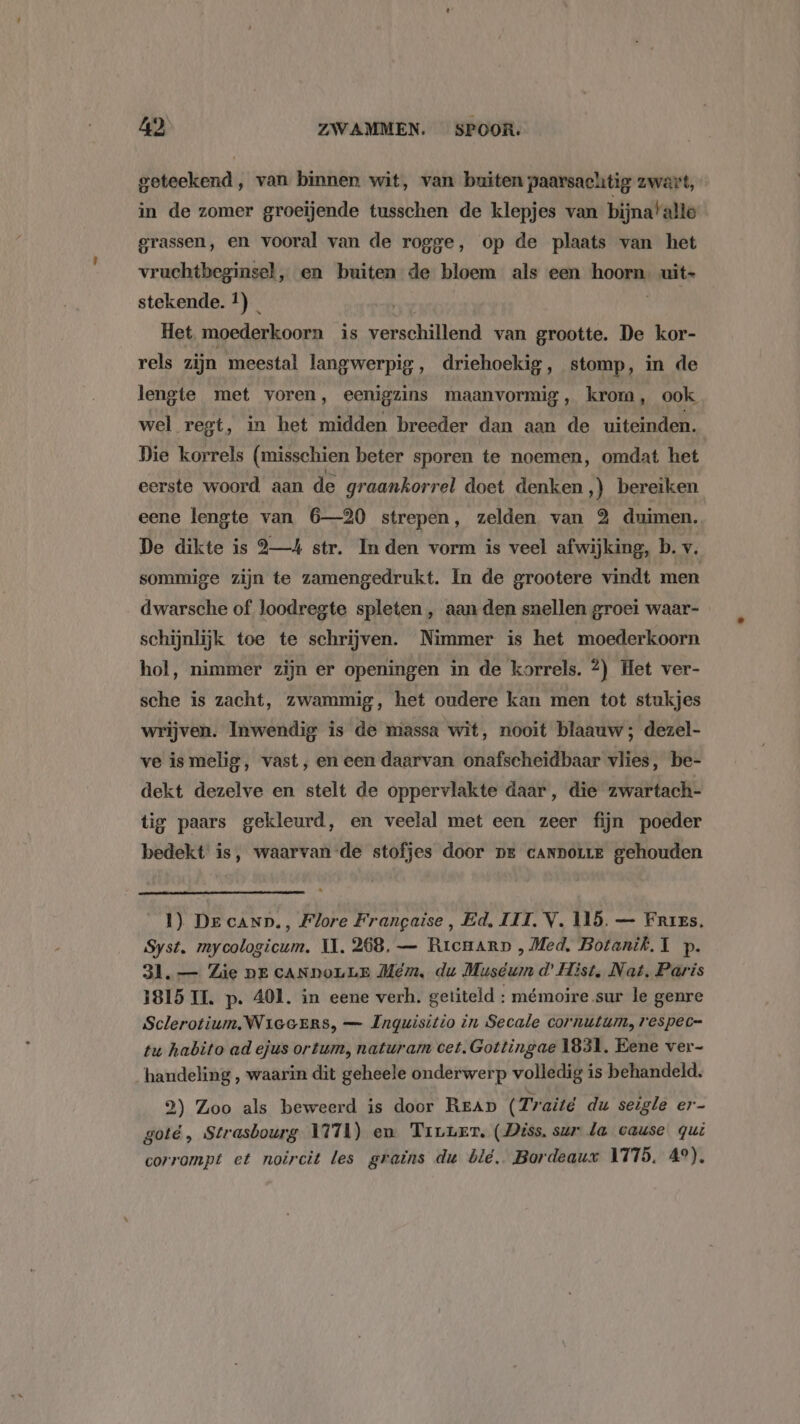 geteekend, van binnen wit, van buiten paarsachtig zwart, in de zomer groeijende tusschen de klepjes van bijnatalte grassen, en vooral van de rogge, op de plaats van het vruchtbeginsel, en buiten de bloem als een hoorn. uit» stekende. 1) _ | | Het moederkoorn is verschillend van grootte. De kor- rels zijn meestal langwerpig, driehoekig, stomp, in de lengte met voren, eenigzins maanvormig, krom, ook wel regt, in het midden breeder dan aan de uiteinden. Die korrels (misschien beter sporen te noemen, omdat het eerste woord aan de graankorrel doet denken ,) bereiken eene lengte van 6—20 strepen, zelden van 3 duimen. De dikte is 94 str. In den vorm is veel afwijking, b. v. sommige zijn te zamengedrukt. In de grootere vindt men dwarsche of loodregte spleten , aan den snellen groei waar- schijnlijk toe te schrijven. Nimmer is het moederkoorn hol, nimmer zijn er openingen in de korrels. 2) Het ver- sche is zacht, zwammig, het oudere kan men tot stukjes wrijven. Inwendig is de massa wit, nooit blaauw ; dezel- ve is melig, vast, en een daarvan onafscheidbaar vlies, be- dekt dezelve en stelt de oppervlakte daar, die zwartach- tig paars gekleurd, en veelal met een zeer fijn poeder bedekt is, waarvan-de stofjes door pe cAnmorre gehouden 1) Der canp., Flore Frangaise, Ed, III. V. 115. — Fries. Syst. mycologicum. II. 268, — Rrenarp , Med, Botanik. 1 p. 31. — Zie DE CANDOLLE Mem, du Muséum d’ Hist, Nat, Paris 1815 II. p. 401. in eene verh. getiteld : mémoire sur le genre Sclerotium. WieeErs, — Inguisitio in Secale cornutum,respec= tu habito ad ejus ortum, naturam cet. Gottingae 1831. Eene ver- handeling , waarin dit geheele onderwerp volledig is behandeld. 2) Zoo als beweerd is door READ ( Traité du seigle er- goté, Strasbourg 1171) en Tiuuer. (Diss. sur la cause qui corrompt et noircit les grains du ble. Bordeaux 1775, 49),