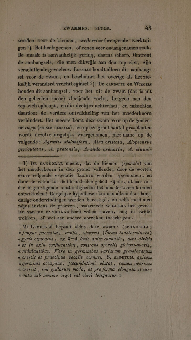 worden voor de kiemen, wedervoortbrengende “werk tui- gen !). Het heeft geenen, of eenen zeer onaangenamen reuk: De smaak is aanvankelijk gering, daarna scherp. Omtrent de aanhangsels, die men dikwijls aan den top ziet, zijn verschillende gevoelens. Lever houdt alleen dit aanhang= sel voor de zwam, en beschouwt het overige als het zie= kelijk veranderd vruchtbeginsel 2). De cannorre en Wieeens houden dit aanhangsel, voor het uit de zwam (dat is uit den geheelen spoor) vloeijende vocht, hetgeen aan den top zich ophoopt, en die deeltjes achterlaat, en misschien daardoor de verdere ontwikkeling van het moederkoorn verhindert. Het meeste komt deze zwam voor op de gemee- ne rogge (srcare creare), en op een groot aantal grasplanten wordt dezelve insgelijks waargenomen, met name op de volgende : Agrostis stolonifera, Aira cristata, Alopecurus geniculatus, A. pratensis, Arundo arenaria, A. cinnoîi- 1) Dr cANbounE meent, dat de kiemen (sporw/a) van het moederkoorn in den grond vallende, door de wortels eener volgende vegetatie kunnen worden opgenomen, en door de vaten’ tot de bloemdeelen geleid zijnde „ aldaar on- der begunstigende omstandigheden het moederkoorn kunnen ontwikkelen ! Dergelijke hypothesen kunnen alleen door lang- durige ondervindingen worden bevestigd, en zelfs moet men mijns inziens de proeven , waarmede wieecers het gevoe- len van DE CANDOLLE heeft willen staven, nog in twijfel trekken, of wel aan andere oorzaken toeschrijven. 2) LevernLk bepaalt aldus deze zwam: (SPHACELIA ; «fungus parasitus, mollis, wiscosus {forma indeterminata) «gyris exaratus , ex 3-4 lobis apice connatis , basi, divisis «et in axin confluentibus, constans sporulis globoso-ovatis, « nidulantibus. Vere in germinibus variarum graminearum « crescit et praecipue secalis cornuti, S, SEGETUM. apicem «germinis occupans , foecundationi obstat, tamen ovarium « crescit , sed gallarum modo, et pro forma elongata et cur- « vata sub nomine ergot vel clavi designatur, »