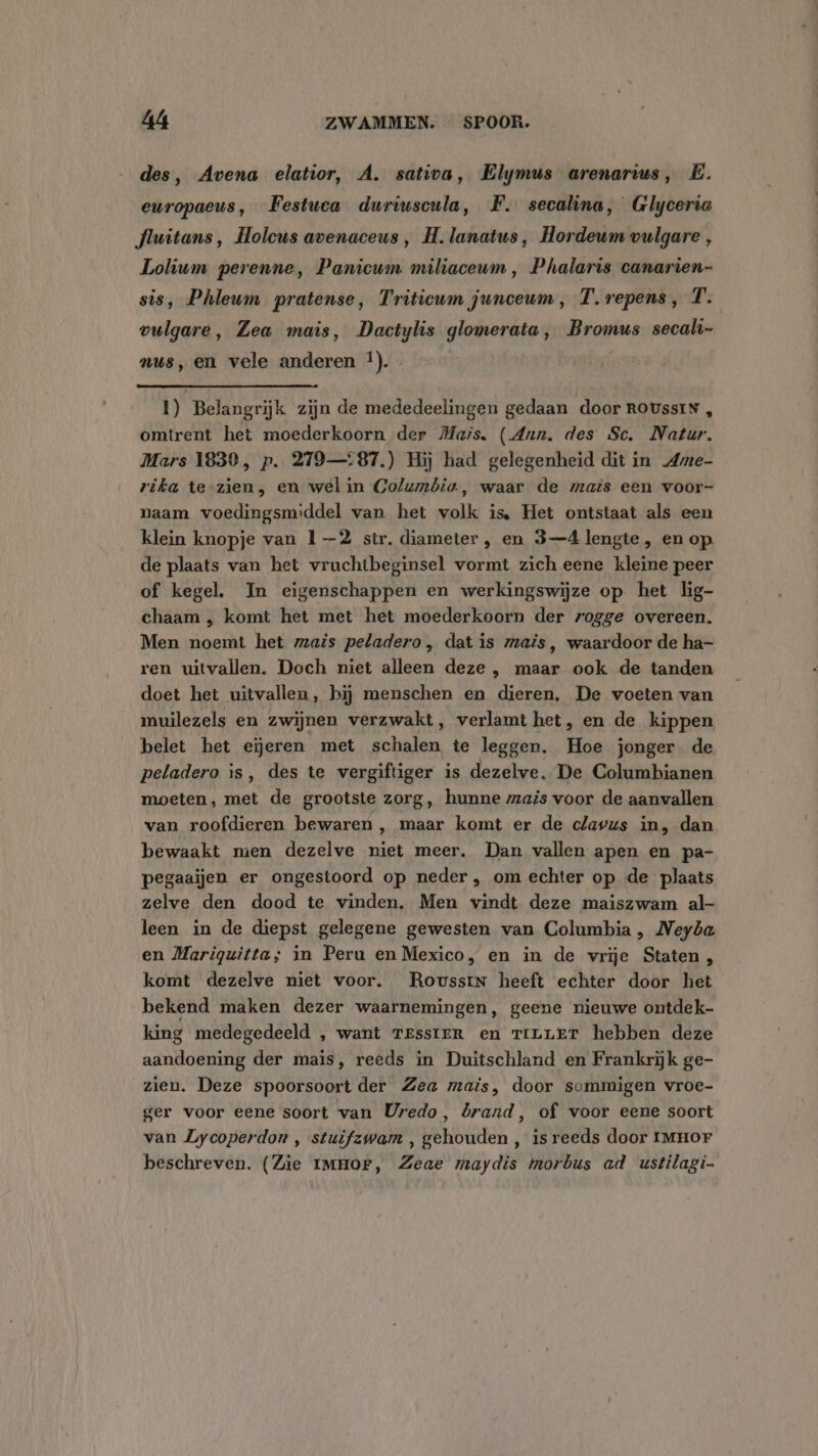 des, Avena elatior, A. sativa, Elymus arenarius, E. europaeus, Festuca duriuscula, F. secalina, Glyceria fluitans, Holeus avenaceus , H. lanatus, Hordeum vulgare , Lolium perenne, Panicum miliaceum , Phalaris canarien- sis, Phleum pratense, Triticum junceum , T. repens, T. vulgare, Zea mais, Dactylis glomerata, Bromus secali- nus, en vele anderen !). 1) Belangrijk zijn de mededeelingen gedaan door ROUssIN , omtrent het moederkoorn der Mais. (Ann. des Sc. Natur. Mars 1839, p. 279—:87.) Hij had gelegenheid dit in Ame- rika te-zien, en wel in Golumbia, waar de maïs een voor- naam voedingsmiddel van het volk is, Het ontstaat als een klein knopje van 1—2 str. diameter , en 3-4 lengte, en op. de plaats van het vruchtbeginsel vormt zich eene kleine peer of kegel. In eigenschappen en werkingswijze op het lig- chaam , komt het met het moederkoorn der rogge overeen. Men noemt het mais peladero, dat is mais, waardoor de ha- ren uitvallen. Doch niet alleen deze , maar ook de tanden doet het uitvallen, hij menschen en dieren, De voeten van muilezels en zwijnen verzwakt, verlamt het, en de kippen belet het eieren met schalen te leggen. Hoe jonger de peladero is, des te vergiftiger is dezelve. De Columbianen moeten, met de grootste zorg, hunne mais voor de aanvallen van roofdieren bewaren, maar komt er de clavus in, dan bewaakt mien dezelve niet meer. Dan vallen apen en pa- pegaaijen er ongestoord op neder , om echter op de plaats zelve den dood te vinden, Men vindt deze maiszwam al leen in de diepst gelegene gewesten van Columbia, Neyöa en Mariguitta; in Peru en Mexico, en in de vrije Staten, komt dezelve niet voor. RoussiN heeft echter door het bekend maken dezer waarnemingen, geene nieuwe ontdek king medegedeeld , want resster en riLLET hebben deze aandoening der mais, reeds in Duitschland en Frankrijk ge- zien. Deze spoorsoort der Zea mais, door sommigen vroe- ger voor eene soort van Uredo, brand, of voor eene soort van ZLycoperdon , stuifzwam , gehouden , is reeds door 1mHoF beschreven. (Zie IMHOF, Zeae maydis morbus ad ustilagi-