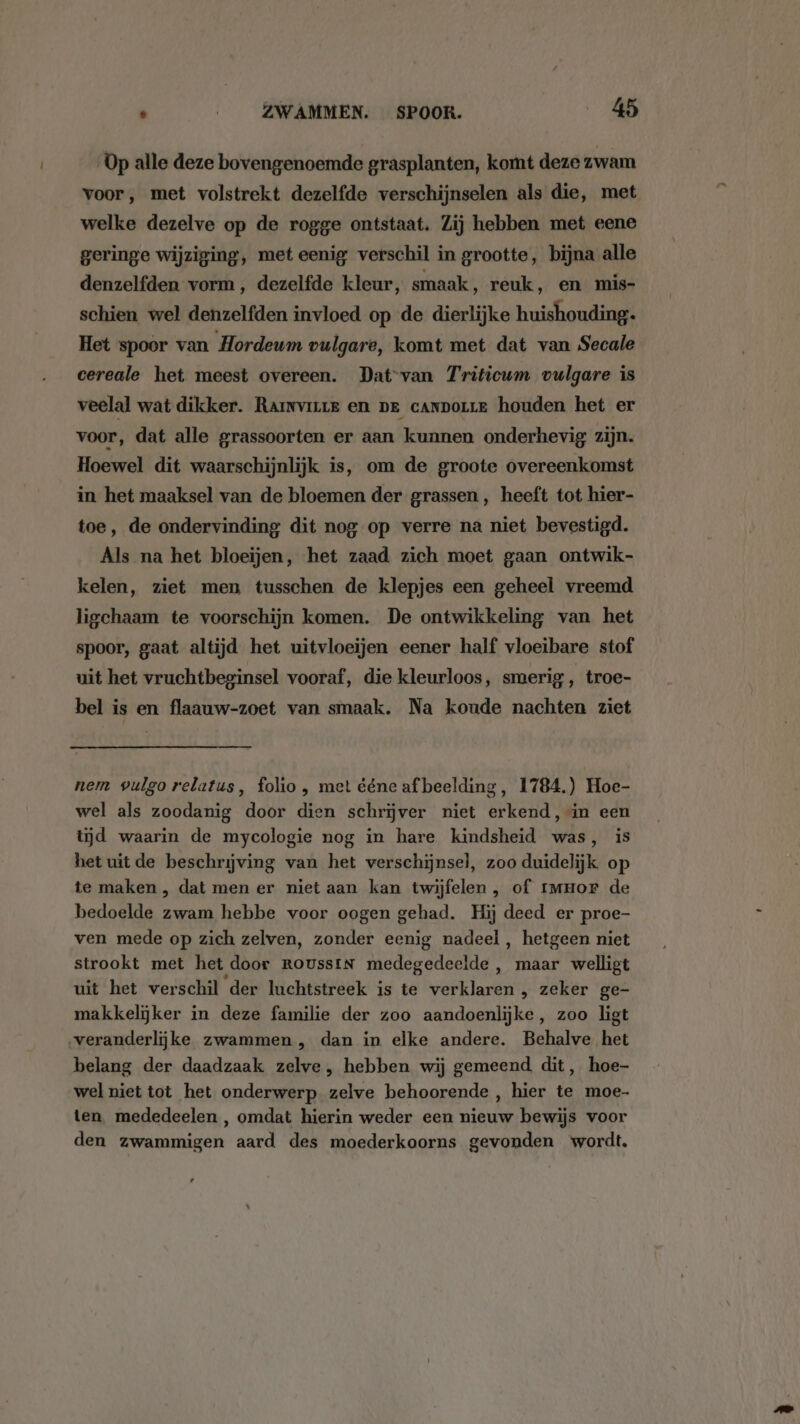 Op alle deze bovengenoemde grasplanten, komt deze zwam voor, met volstrekt dezelfde verschijnselen als die, met welke dezelve op de rogge ontstaat. Zij hebben met eene geringe wijziging, met eenig verschil in grootte, bijna alle denzelfden vorm, dezelfde kleur, smaak, reuk, en mis- schien wel denzelfden invloed op de dierlijke huishouding. Het spoor van Hordeum vulgare, komt met dat van Secale cereale het meest overeen. Dat-van Triticum vulgare is veelal wat dikker. Rarnvirre en pe canmorre houden het er voor, dat alle grassoorten er aan kunnen onderhevig zijn. Hoewel dit waarschijnlijk is, om de groote overeenkomst in het maaksel van de bloemen der grassen, heeft tot hier- toe, de ondervinding dit nog op verre na niet bevestigd. Als na het bloeijen, het zaad zich moet gaan ontwik- kelen, ziet men tusschen de klepjes een geheel vreemd ligchaam te voorschijn komen. De ontwikkeling van het spoor, gaat altijd het uitvloeijen eener half vloeibare stof uit het vruchtbeginsel vooraf, die kleurloos, smerig ‚ troe- bel is en flaauw-zoet van smaak. Na koude nachten ziet nem vulgo relatus, folio , met ééne afbeelding, 1784.) Hoe- wel als zoodanig door dien schrijver niet erkend, in een tijd waarin de mycologie nog in hare kindsheid was, is het uitde beschrijving van het verschijnsel, zoo duidelijk op te maken , dat men er niet aan kan twijfelen, of rmHor de bedoelde zwam hebbe voor oogen gehad. Hij deed er proe- ven mede op zich zelven, zonder eenig nadeel , hetgeen niet strookt met het door RousstN medegedeelde , maar welligt uit het verschil der luchtstreek is te verklaren , zeker ge- makkelijker in deze familie der zoo aandoenlijke, zoo ligt veranderlijke zwammen , dan in elke andere. Behalve het belang der daadzaak zelve, hebben wij gemeend dit, hoe- wel niet tot het onderwerp zelve behoorende , hier te moe- ten mededeelen , omdat hierin weder een nieuw bewijs voor den zwammigen aard des moederkoorns gevonden wordt,
