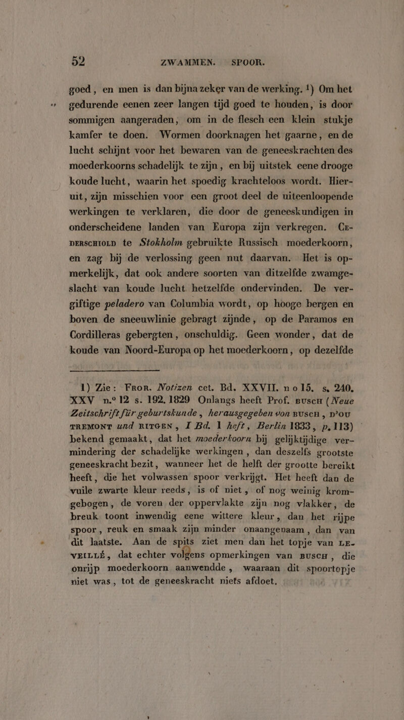 goed, en men is dan bijna zeker van de werking. t) Om het gedurende eenen zeer langen tijd goed te houden, is door sommigen aangeraden, om in de flesch een klein stukje kamfer te doen. Wormen doorknagen het gaarne, en de lucht schijnt voor het bewaren van de geneeskrachten des moederkoorns schadelijk te zijn, en bij uitstek eene drooge koude lucht, waarin het spoedig krachteloos wordt. Hier- uit, zijn misschien voor een groot deel de uiteenloopende werkingen te verklaren, die door de geneeskundigen in onderscheidene landen van Europa zijn verkregen. Cr- persCHIOLD te Stokholm gebruikte Russisch moederkoorn, en zag bij de verlossing geen nut daarvan. Het is op- merkelijk, dat ook andere soorten van ditzelfde zwamge- slacht van koude lucht hetzelfde ondervinden. De ver- giftige peladero van Columbia wordt, op hooge bergen en boven de sneeuwlinie gebragt zijnde, op de Paramos en Cordilleras gebergten, onschuldig. Geen wonder, dat de koude van Noord-Europa op het moederkoern, op dezelfde 1) Zie: Fror. Notizen cet. Bd. XXVII. nol5. s. 240. XXV n° 12 s. 192, 1829 Onlangs heeft Prof. Buscr ( Neue Zeitschriftfür geburtskunde , herausgegeben von Busen , p’ou TREMONT ud RITGEN, I Bd. 1 heft, Berlin 1833, p,113) bekend gemaakt, dat het moederkoorn bij gelijktijdige ver- mindering der schadelijke werkingen, dan deszelfs grootste geneeskracht bezit, wanneer het de helft der grootte bereikt heeft, die het volwassen spoor verkrijgt. Het heeft dan de vuile zwarte kleur reeds, is of niet, of nog weinig krom- gebogen, de voren der oppervlakte zijn nog vlakker, de breuk toont inwendig eene wittere kleur, dan het rijpe spoor , reuk en smaak zijn minder onaangenaam, dan van dit laatste. Aan de spits ziet men dan het topje van Lr- VEILLÉ, dat echter volgens opmerkingen van Buscu, die onrijp moederkoorn aanwendde , waaraan dit spoortopje niet was, tot de geneeskracht niets afdoet.