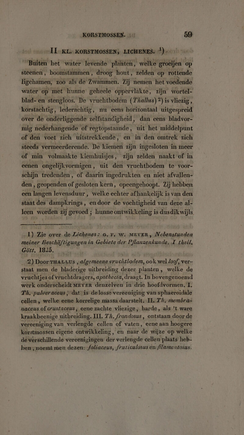 „IL KL. KORSTMOSSEN; LICHENES: }) “Buiten het water levende plänten; welke groeijen op steenen, boomstammen, droog hout, zelden op rottende ligehamen, 200 als de Zwammen. Zij nemen het voedende water op met hunne geheele oppervlakte, zijn wortel- blad- en stengloos. De vruchtbodem (T'hallus) 2) is vliezig , ‘korstachtig, lederachtig, nu eens horizontaal uitgespreid ver de onderliggende zelfstandigheid, dan eens bladvor- mig nederhangende of regtopstaaude, uit het middelpunt of den voet zich uitstrekkende, en in den omtrek zich steeds vermeerderende. De kiemen zijn ingesloten in meer of min volmaakte kiemhuisjes, zijn zelden naakt of in eenen ongelijkvormigen, uit den vruchtbodem te voor- schijn tredenden, of daarin ingedrukten en niet afvallen- den , geopenden of gesloten kern, opeengehoopt. Zij hebben een langen levensduur , welke echter af hankelijk i is van den staat des dampkrings ‚ endoor de vochtigheid van deze al- leen worden zij gevoed ; hunne ontwikkeling i is dusdik wijls 1) Zie over de Lichenes: G.F. W. MEVER, Nedenstunden meiner Beschäüftigungen in Gebiete der Pflanzenkunde, L theit, Gött. 1825. 2) Door TAL Lus „algemeene vr woisdoden:. ook wel loof, ver staal men de Balsiee uitbreiding dezer planten, welke de vruchtjes of vruchtdragers, apothecia, draagt, In bovengenoemd werk onderscheidt MEYER denzelven in drie hoofdvormen, I, Th. pulveraceus ; dat is delosse vereeniging van sphaeroidale cellen , welke: eene korrelige massa daarsteit. II. 7%, memóra- naceus of crustaceus; eene zachte vliezige, harde, als ’t‚ ware kraakbeenige errssdenrern UI. TA. frondosus , ontstaan door de vereeniging van verlengde cellen of vaten, eene aan hoogere korstmossen eigene ontwikkeling ‚en naar de wijze op welke de verschillende vereenigingen der verlengde cellen plaats heb- ben; noemt men dezen: foliaceus, fruticulosus en filamentosus.