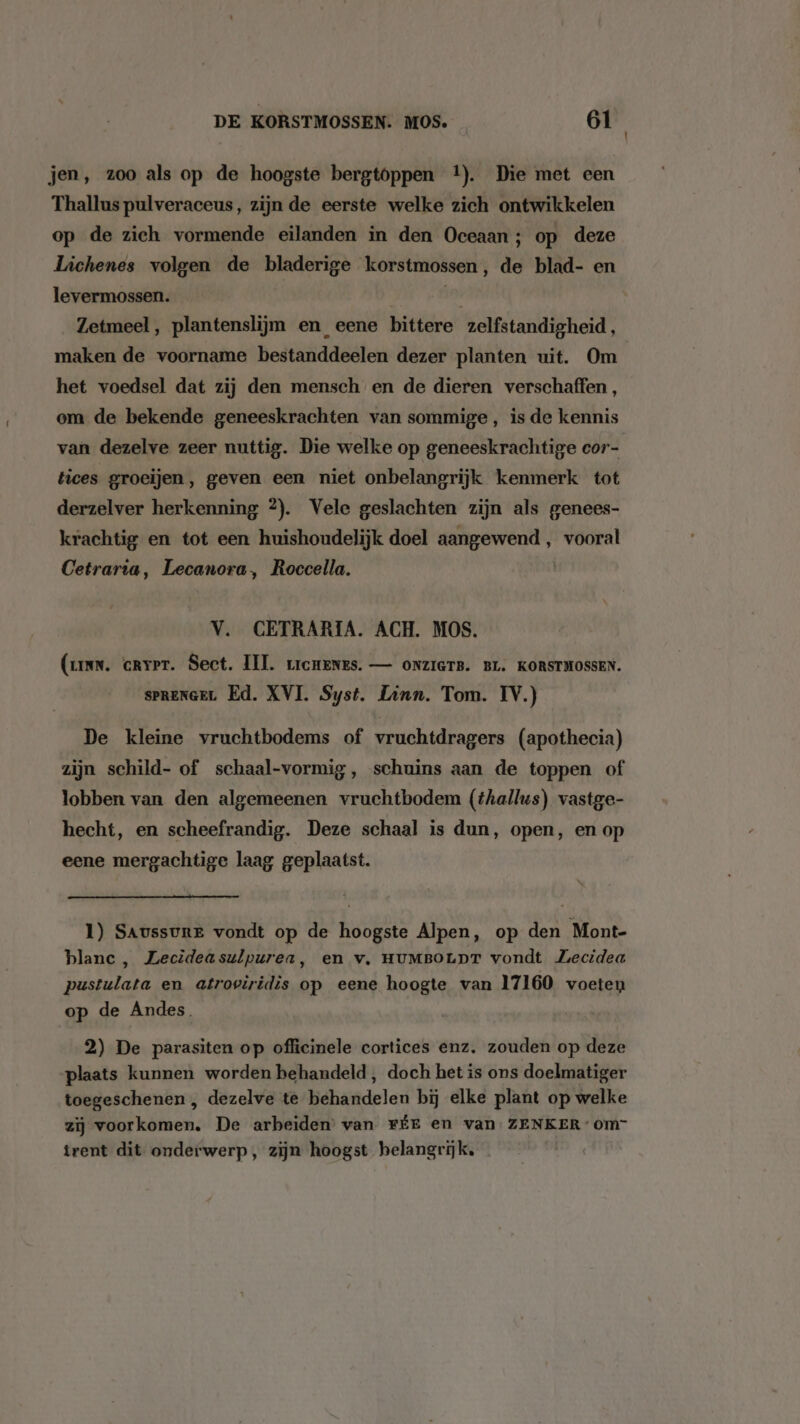 jen, zoo als op de hoogste bergtoppen 4). Die met een Thallus pulveraceus, zijn de eerste welke zich ontwikkelen op de zich vormende eilanden in den Oceaan ; op deze Lichenes volgen de bladerige korstmossen, de blad- en levermossen. ii Zetmeel, plantenslijm en_eene bittere zelfstandigheid, maken de voorname bestanddeelen dezer planten uit. Om het voedsel dat zij den mensch en de dieren verschaffen, om de bekende geneeskrachten van sommige, is de kennis van dezelve zeer nuttig. Die welke op geneeskrachtige cor- tices groeiïjen, geven een niet onbelangrijk kenmerk tot derzelver herkenning 2). Vele geslachten zijn als genees- krachtig en tot een huishoudelijk doel aangewend , vooral Cetrarta, Lecanora, Roccella. V. CETRARIA. ACH. MOS. (ann. crrer. Sect. III. rrcHenNes. — ONZIGTB. BL. KORSTMOSSEN. spRENGEL Ed. XVI. Syst. Linn. Tom. IV.) De kleine vruchtbodems of vruchtdragers (apothecia) zijn schild- of schaal-vormig, schuins aan de toppen of lobben van den algemeenen vruchtbodem (thallus) vastge- hecht, en scheefrandig. Deze schaal is dun, open, en op eene mergachtige laag geplaatst. 1) SAussure vondt op de hoogste Alpen, op den Mont- blanc, Lecideasulpurea, en v‚ HUMBOLDT vondt Ziecidea pustulata en atroviridis op eene hoogte van 17160 voeten op de Andes. 2) De parasiten op officinele cortices enz. zouden op deze plaats kunnen worden behandeld , doch het is ons doelmatiger toegeschenen , dezelve te behandelen bij elke plant op welke zij voorkomen. De arbeiden’ van FÉE en van ZENKER: om” trent dit onderwerp, zijn hoogst belangrijk,