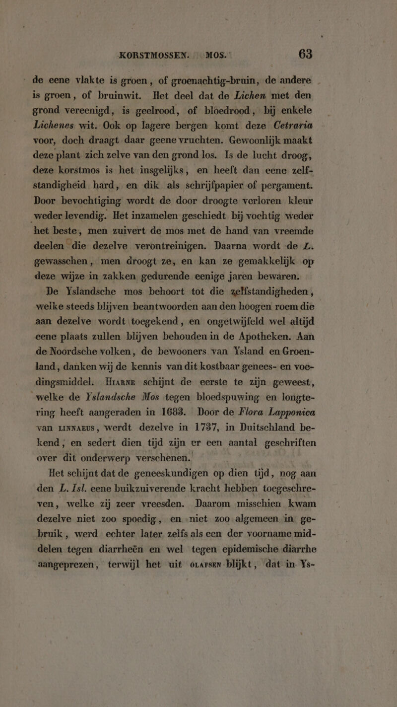 „de eene vlakte is groen, of groenachtig-bruin, de andere _ is groen, of bruinwit. Het deel dat de Lichen met den grond vereenigd, is geelrood, of bloedrood, bij enkele Lichenes wit. Ook op lagere bergen komt deze Cetraria voor, doch draagt daar geene vruchten. Gewoonlijk maakt deze plant zich zelve van den grond los. Is de lucht droog, deze korstmos is het insgelijks, en heeft dan eene zelf- standigheid hard, en dik als schrijfpapier of pergament. Door bevochtiging wordt de door droogte verloren kleur weder levendig. Het inzamelen geschiedt bij vochtig weder het beste, men zuivert de mos met de hand van vreemde deelen die dezelve verontreinigen. Daarna wordt -de Z. gewasschen, men droogt ze, en kan ze gemakkelijk op deze wijze in zakken. gedurende eenige jaren bewaren. De Yslandsche mos behoort tot die zelfstandigheden, welke steeds blijven beantwoorden aan den hoogen roem die aan dezelve wordt toegekend, en ongetwijfeld wel altijd eene plaats zullen blijven behouden in de Apotheken. Aan de Noordsche volken, de bewooners van Ysland en Groen- land, danken wij de kennis van dit kostbaar genees- en voe- dingsmiddel. Hrarne schijnt de eerste te zijn geweest, „welke de Yslandsche Mos tegen bloedspuwing en longte- ring heeft aangeraden in 1688. Door de Flora Lapponica van LINNAEUS, werdt dezelve in 1737, in Duitschland be- kend, en sedert dien tijd zijn er een aantal geschriften over dit onderwerp verschenen. Het schijnt dat de geneeskundigen op dien tijd, nog aan den L. Isl. eene buikzuiverende kracht hebben toegeschre- ven, welke zij zeer vreesden. Daarom misschien kwam dezelve niet zoo spoedig, en niet zoo algemeen in ge- bruik, werd echter later zelfs alseen der voorname mid- delen tegen diarrheën en wel tegen epidemische diarrhe aangeprezen, terwijl het uit orarsen-blijkt, dat in. Ys-
