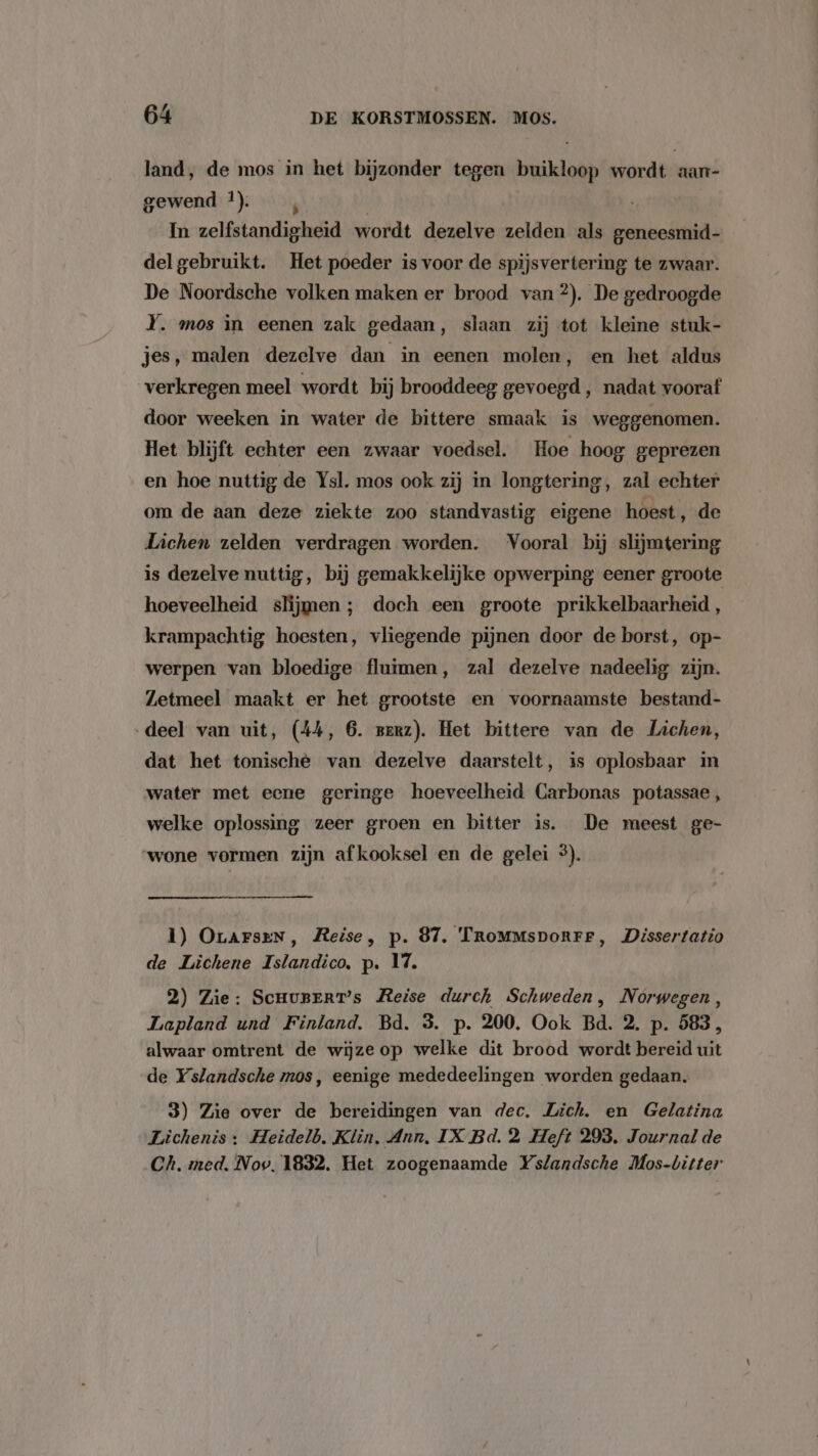 land, de mos in het bijzonder tegen buikloop wordt aan- gewend 1). | In zelfstandigheid wordt dezelve zelden als geneesmid- del gebruikt. Het poeder is voor de spijsvertering te zwaar. De Noordsche volken maken er brood van 2). De gedroogde Y. mos in eenen zak gedaan, slaan zij tot kleine stuk- jes, malen dezelve dan in eenen molen, en het aldus verkregen meel wordt bij brooddeeg gevoegd , nadat vooraf door weeken in water de bittere smaak is weggenomen. Het blijft echter een zwaar voedsel. Hoe hoog geprezen en hoe nuttig de Ysl. mos ook zij in longtering, zal echter om de aan deze ziekte zoo standvastig eigene hoest, de Lichen zelden verdragen worden. Vooral bij slijmtering is dezelve nuttig, bij gemakkelijke opwerping eener groote hoeveelheid slijmen ; doch een groote prikkelbaarheid, krampachtig hoesten, vliegende pijnen door de borst, op- werpen van bloedige fluimen, zal dezelve nadeelig zijn. Zetmeel maakt er het grootste en voornaamste bestand- deel van uit, (44, 6. perz). Het bittere van de Lichen, dat het tonische van dezelve daarstelt, is oplosbaar in water met eene geringe hoeveelheid Carbonas potassae, welke oplossing zeer groen en bitter is. De meest ge- wone vormen zijn afkooksel en de gelei 5). 1) OrarseN, Reise, p. 87. TroMmmsporrr, Dissertatio de Lichene Islandico, p. 17. 2) Zie: ScnurerT’s Reise durch Schweden, Norwegen, Lapland und Finland. Bd. 3. p. 200. Ook Bd. 2. p. 583, alwaar omtrent de wijzeop welke dit brood wordt bereid uit de Yslandsche mos, eenige mededeelingen worden gedaan. 3) Zie over de bereidingen van dec. Lich. en Gelatina Lichenis : Heidelb. Klin. Ann, IX Bd. 2 Heft 293. Journal de Ch. med. Nov. 1832. Het zoogenaamde Yslandsche Mos-bitter