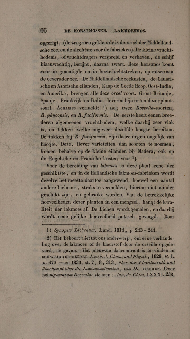 opgerigt ‚ (de zeegroen gekleurde is de-orcel.der Middelland- sche zee, en de slechtste voor de fabrieken). De kleine vrucht- bodems, of vruchtdragers verspreid en verheven, de schijf blaauwachtig, berijpt, daarna zwart. Deze korstmos komt voor in gematigde en in heeteluchtstreken, op rotsen aan de oeversder zee, De Middellandsche zeekusten, de-Canari- sche en Azorische eilanden, Kaap de Gvede Hoop, Oost-Indie, en Amerika, brengen alle deze orcel voort. Groot-Britanje , Spanje, Frankrijk en Italie, leveren bijsoorten dezer plant- soort. Acmarrus vermeldt 4) nog twee Roccella-svorten, R. phycopsis, en R. fuciformis. De eerste heeft eenen bree- deren algemeenen vruchthodem, welke daarbij zeer vlak is, en takken welke ongeveer dezelfde hoogte bereiken. De takken bij R. fuciformis, zijn daarentegen ongelijk van hoogte. Deze, liever varieteiten dan soorten te noemen, komen behalve op de kleine eilanden bij Madera, ook op de Engelsche en Fransche kusten voor 2). __Voor de bereiding van lakmoes is deze plant eene der geschiktste, en in de Hollandsche lakmoes-fabrieken wordt dezelve het meeste daartoe aangewend, hoewel een aantal andere Lichenes , straks te vermelden, hiertoe niet minder geschikt zijn, en gebruikt worden. Van de betrekkelijke hoeveelheden dezer planten in een mengsel, hangt de kwa- liteit ‘der lakmoes af. De Lichen wordt gemalen, en daarbij wordt eene gelijke hoeveelheid potasch gevoegd. Door 1) Synopsis Lichenum, Lund. 1814, p 245 — 244, 2) Het behoort niet tot ons onderwerp, om eene verhande- ling over de lakmoes of de kleurstof door de orseille opgele- verd, te geven, Het nieuwste daaromtrent is te vinden in SCH WEIGGER-SEIDEL Jahrò,d. Chem, und Physik, 1829, B, 1, p. 417 —en 1830, st. 7, 8, 313, #ber das Flechtenroth und überhaupt über die Lackmussflechten , von Dr, HEEREN. Over het pigmentum Roccellae zie men : Ann, de Chim, LXXXI. 258.